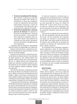 Conhecimento de letras, sílabas e palavras por escolares de 1º e 2º anos do ensino fundamental




      •	 Termo de consentimento Pós-Informa-                        O material linguístico utilizado para a
          do: conforme resolução do Conselho                    adaptação do procedimento para a realidade
          Nacional de Saúde CNS 196/96, an-                     brasileira foi extraído de um banco de pala-
          teriormente ao início das avaliações,                 vras de livros didáticos de 1ª série utilizados
          os pais ou responsáveis dos pacientes                 na rede municipal de ensino da cidade de
          selecionados assinaram o termo de                     Marília-SP. A partir deste banco de dados,
          Consentimento Pós-Informado para                      as palavras utilizadas para adaptação das
          autorização da realização do estudo;                  provas seguiram as regras de decodificação
      •	 Protocolo de identificação e detecção                  do português brasileiro descrito por Scliar-
          precoce da dislexia: foi aplicado o                   Cabral 18.
          Protocolo de identificação e detecção                     O protocolo foi aplicado de forma individu-
          precoce da dislexia17, com revisão dos                al, em sala apropriada indicada pela direção
          itens linguísticos realizada pelas au-                da escola, em três momentos de avaliação,
          toras deste estudo. Este protocolo foi                em junho, em setembro e em dezembro do
          composto por duas partes, denomina-                   ano de 2009, com tempo médio de duração de
          dos nível de leitura e identificação de               45 minutos, para verificação da evolução dos
          erros específicos.                                    escolares no domínio do conhecimento das
   A primeira parte do Protocolo, denominada                    letras, sílabas e palavras.
Nível de Leitura, foi subdividida em 3 subprovas:                   Os resultados foram analisados estatistica-
   Primeiro nível de leitura: composto por pro-                 mente utilizando o Teste de Mann-Whitney,
vas de identificação de nome das letras, de som                 com o objetivo de verificar possíveis diferenças
da letra, de sílaba simples;                                    entre os grupos. O Teste de Friedman foi apli-
   Segundo nível de leitura: composto por pro-                  cado com o intuito de comparar o desempenho
vas de leitura de sílabas diretas com consoantes                dos grupos nos três momentos de avaliação.
de duplo sentido no som, sílabas diretas com                    Foi utilizado o Teste dos Postos Sinalizados de
dígrafos, sílabas diretas com consoantes segui-                 Wilcoxon, ajustado pela Correção de Bonferro-
das de “u”, sílabas diretas com consoantes de                   ni, para identificar qual ou quais os momentos
duplo som conforme a posição na palavra, síla-                  de avaliação em que os grupos apresentaram
bas indiretas de nível simples, sílabas indiretas               melhor desempenho.
de nível complexo, sílabas complexas, sílabas
com ditongos;                                                       RESULTADOS
   Terceiro nível de leitura: composto por provas                   A Tabela 1 apresenta a distribuição da
de leitura de sílabas com ditongo de nível com-                 média, desvio padrão e valor de p referente
plexo, sílabas com grupos consonantais de nível                 ao desempenho dos escolares do GI e GII, res-
simples, sílabas com grupos consonantais de                     pectivamente, quanto a identificação de nomes
nível complexo, sílabas com grupos consonantais                 das letras, de som da letra e de sílaba simples,
e ditongos de nível simples, sílabas com grupos                 nos três momentos de avaliação. Com a aplica-
consonantais e ditongos de nível complexo.                      ção do Teste de Mann-Whitney, é possível que
   A segunda parte do Protocolo, denominada                     os escolares do GI apresentaram na prova C,
de Identificação de Erros Específicos é composta                composta por sílabas simples, diferenças esta-
por provas de identificação de erros por inver-                 tisticamente significantes, que indicam que nos
sões de letras, inversões de palavras completas,                três momentos de avaliação os escolares deste
inversões de letras dentro da palavra, inversões                grupo apresentaram desempenho inferior ao
de ordem da sílaba na palavra, além de uma                      GII, sugerindo que a capacidade para a leitura
prova com letras possíveis de serem confundi-                   de sílabas simples é adquirida no final do pri-
das pelo som no início da palavra.                              meiro ano escolar.


                                       Rev. Psicopedagogia 2010; 27(84): 325-33

                                                          327
 