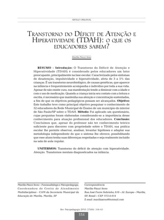 ARTIGO ORIGINAL
                                                  Seno MP




        Transtorno do Déficit de Atenção e
         Hiperatividade (TDAH): o que os
                educadores sabem?
                                               Marília Piazzi Seno



                 RESUMO – Introdução: O Transtorno do Déficit de Atenção e
             Hiperatividade (TDAH) é considerado pelos educadores um fator
             preocupante, principalmente na fase escolar. Caracterizado pelos sintomas
             de desatenção, impulsividade e hiperatividade, afeta de 3 a 5% das
             crianças. É um transtorno neurobiológico, de causas genéticas, que aparece
             na infância e frequentemente acompanha o indivíduo por toda a sua vida.
             Apesar de não existir cura, sua manifestação tende a diminuir com a idade e
             com o uso de medicação. Quando a criança inicia seu contato com a leitura e
             escrita, é necessário que mantenha sua atenção e concentração sustentados,
             a fim de que os objetivos pedagógicos possam ser alcançados. Objetivo:
             Este trabalho teve como principal objetivo pesquisar o conhecimento de
             52 educadores da Rede Municipal de Ensino de um município do interior
             de São Paulo/SP sobre o TDAH. Método: Foi aplicado um questionário,
             cujas perguntas foram elaboradas considerando-se a importância desse
             conhecimento para atuação profissional dos educadores. Conclusão:
             Concluímos que, apesar do professor não ter conhecimento teórico
             suficiente para discorrer com propriedade sobre o TDAH, sua prática
             escolar lhe permite observar, analisar, levantar hipóteses e adaptar sua
             metodologia independente do que o sistema lhe oferece; possibilitando
             que esse aluno tenha suas diferenças respeitadas e seja realmente incluído
             na sala de aula regular.

                UNITERMOS: Transtorno do déficit de atenção com hiperatividade.
             Atenção. Transtornos mentais diagnosticados na infância.




Marília Piazzi Seno – Fonoaudióloga e Psicopedagoga,       Correspondência
Coordenadora do Centro de Atendimento                      Marília Piazzi Seno
Multidisciplinar - CAM da Secretaria Municipal da          Rua José Freire Sobrinho, 610 – Jd. Europa – Marília,
Educação de Marília, Marília, SP                           SP, Brasil – CEP 17514-014
                                                           E-mail: mariliaseno@hotmail.com


                                    Rev. Psicopedagogia 2010; 27(84): 334-43

                                                     334
 