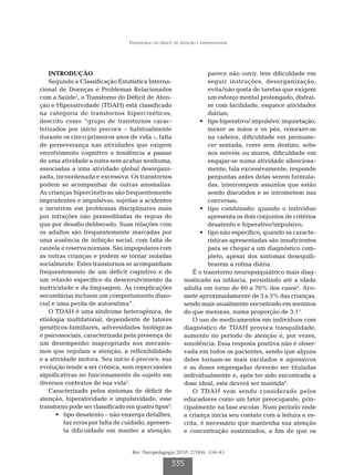 Transtorno do déficit de atenção e hiperatividade




   INTRODUÇÃO                                                         parece não ouvir, tem dificuldade em
   Segundo a Classificação Estatística Interna-                       seguir instruções, desorganização,
cional de Doenças e Problemas Relacionados                            evita/não gosta de tarefas que exigem
com a Saúde1, o Transtorno do Déficit de Aten-                        um esforço mental prolongado, distrai-
ção e Hiperatividade (TDAH) está classificado                         se com facilidade, esquece atividades
na categoria de transtornos hipercinéticos,                           diárias;
descrito como “grupo de transtornos carac-                         •	 tipo hiperativo/ impulsivo: inquietação,
terizados por início precoce – habitualmente                          mexer as mãos e os pés, remexer-se
durante os cinco primeiros anos de vida –, falta                      na cadeira, dificuldade em permane-
de perseverança nas atividades que exigem                             cer sentada, corre sem destino, sobe
envolvimento cognitivo e tendência a passar                           nos móveis ou muros, dificuldade em
de uma atividade a outra sem acabar nenhuma,                          engajar-se numa atividade silenciosa-
associadas a uma atividade global desorgani-                          mente, fala excessivamente, responde
zada, incoordenada e excessiva. Os transtornos                        perguntas antes delas serem formula-
podem se acompanhar de outras anomalias.                              das, interrompem assuntos que estão
As crianças hipercinéticas são frequentemente                         sendo discutidos e se intrometem nas
imprudentes e impulsivas, sujeitas a acidentes                        conversas;
e incorrem em problemas disciplinares mais                         •	 tipo combinado: quando o indivíduo
por infrações não premeditadas de regras do                           apresenta os dois conjuntos de critérios
que por desafio deliberado. Suas relações com                         desatento e hiperativo/impulsivo;
os adultos são frequentemente marcadas por                         •	 tipo não específico, quando as caracte-
uma ausência de inibição social, com falta de                         rísticas apresentadas são insuficientes
cautela e reserva normais. São impopulares com                        para se chegar a um diagnóstico com-
as outras crianças e podem se tornar isoladas                         pleto, apesar dos sintomas desequili-
socialmente. Estes transtornos se acompanham                          brarem a rotina diária.
frequentemente de um déficit cognitivo e de                     É o transtorno neuropsiquiátrico mais diag-
um retardo específico do desenvolvimento da                 nosticado na infância, persistindo até a idade
motricidade e da linguagem. As complicações                 adulta em torno de 60 a 70% dos casos4. Aco-
secundárias incluem um comportamento disso-                 mete aproximadamente de 3 a 5% das crianças,
cial e uma perda de autoestima”.                            sendo mais usualmente encontrado em meninos
   O TDAH é uma síndrome heterogênica, de                   do que meninas, numa proporção de 3:15.
etiologia multifatorial, dependente de fatores                  O uso de medicamentos em indivíduos com
genéticos-familiares, adversidades biológicas               diagnóstico de TDAH provoca tranquilidade,
e psicossociais, caracterizada pela presença de             aumento no período de atenção e, por vezes,
um desempenho inapropriado nos mecanis-                     sonolência. Essa resposta positiva não é obser-
mos que regulam a atenção, a reflexibilidade                vada em todos os pacientes, sendo que alguns
e a atividade motora. Seu início é precoce, sua             deles tornam-se mais excitados e agressivos
evolução tende a ser crônica, sem repercussões              e as doses empregadas deverão ser tituladas
significativas no funcionamento do sujeito em               individualmente e, após ter sido encontrada a
diversos contextos de sua vida2.                            dose ideal, esta deverá ser mantida6.
   Caracterizado pelos sintomas de déficit de                   O TDAH vem sendo considerado pelos
atenção, hiperatividade e impulsividade, esse               educadores como um fator preocupante, prin-
transtorno pode ser classificado em quatro tipos3:          cipalmente na fase escolar. Num período onde
      •	 tipo desatento – não enxerga detalhes,             a criança inicia seu contato com a leitura e es-
         faz erros por falta de cuidado, apresen-           crita, é necessário que mantenha sua atenção
         ta dificuldade em manter a atenção,                e concentração sustentados, a fim de que os


                                   Rev. Psicopedagogia 2010; 27(84): 334-43

                                                      335
 