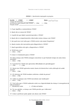 Transtorno do déficit de atenção e hiperatividade




                        ANEXO 1 - Questionário empregado na pesquisa.


Escola: ( ) EMEI          ( ) EMEF                Data: ____/____/____
Tempo de formação? _______________
Lecionou(a) para alunos com TDAH? ( ) Sim      ( ) Não
Função atual: ___________________________________


1. O que significa a nomenclatura TDAH?

2. Quais são as causas do TDAH?

3. A partir de que idade é possível perceber o TDAH?

4. Quais são os comportamentos observados numa criança com TDAH?

5. Em qual sexo você acha que o TDAH ocorre com maior frequência?

6. Quais exames são necessários para diagnosticar o TDAH?

7. Qual especialista está apto a diagnosticar o TDAH?

8. TDAH tem cura?
( ) Sim ( ) Não

9. Como é o tratamento para o TDAH?

10. Uma criança com TDAH consegue concentrar-se por bastante tempo em uma única
atividade?
( ) Sim ( ) Não

11. É possível ter TDAH sem apresentar dificuldades de aprendizagem?
( ) Sim         ( ) Não

12. Quem tem TDAH apresenta maior chance de desenvolver outra alteração de saúde
mental?
( ) Sim ( ) Não

13. Os sintomas do TDAH mudam conforme a idade da pessoa?
( ) Sim ( ) Não

14. Todas as crianças com TDAH necessitam usar medicação?
( ) Sim ( ) Não

15. Você acha que o TDAH realmente existe ou a hiperatividade da criança é consequência da
falta de limites?
( ) Realmente existe        ( ) É falta de limites

16. Na sua opinião, a criança com TDAH percebe que é diferente?
( ) Sim ( ) Não

17. Como o professor pode ajudar um aluno com TDAH?



                              Rev. Psicopedagogia 2010; 27(84): 334-43

                                                 337
 