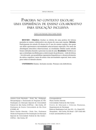 Machado AC ORIGINAL MA
                                           ARTIGO & Almeida




              Parceria no contexto escolar:
    uma experiência de ensino colaborativo
           para educação inclusiva
                               Andréa Carla Machado; Maria Amélia Almeida



                RESUMO – Objetivo: Avaliar os efeitos de uma prática de leitura
            pautada no ensino colaborativo em alunos de uma sala regular. Método:
            Participaram do estudo 22 alunos do 4º ano do ensino regular, dos quais
            um deles apresentava necessidades educacionais especiais. Por meio da
            abordagem descritiva observacional, os resultados obtidos neste estudo
            foram coletados durante o processo na sala de aula. Resultados: Verificou-se
            que a estratégia escolhida para a intervenção da professora – roda da leitura
            – foi relevante, por possibilitar exposições linguísticas e o desenvolvimento
            da esfera cognitiva, tanto do aluno com necessidade especial, bem como
            para todos os demais alunos.

               UNITERMOS: Ensino. Inclusão escolar. Pessoas com deficiência.




Andréa Carla Machado – Profa. Ms., Pedagoga,           Correspondência
Psicopedagoga e Doutoranda do Programa de Pós-         Maria Amélia Almeida
Graduação em Educação Especial da Universidade         Universidade Federal de São Carlos
Federal de São Carlos (USFCar) – São Carlos, SP.       Centro de Educação e Ciências Humanas,
Professora do Centro Universitário de Rio Preto        Departamento de Psicologia
(UNIRP), SP.                                           Rodovia Washington Luiz, km 235 – Cx. Postal 676
Maria Amélia Almeida – Profa. Dra., Professora         Monjolinho – São Carlos, SP, Brasil – CEP 13565-905
Titular do Programa de Pós-Graduação em Educação       E-mail: ameliama@terra.com.br
Especial da Universidade Federal de São Carlos –
USFCar – São Carlos, SP.


                                 Rev. Psicopedagogia 2010; 27(84): 344-51

                                                  344
 