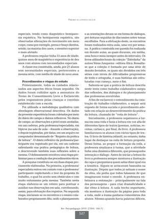 Parceria no contexto escolar




especiais, tendo como diagnóstico hemipare-               e as orientações deram-se em forma de diálogos,
sia espástica. Na hemiparesia espástica, são              pré-leituras seguidas de discussões sobre temas
observadas alterações do movimento em meio                escolhidos. Para a efetuação deste, os encontros
corpo, como por exemplo, perna e braço direitos,          foram realizados extra-aula, uma vez por sema-
sendo, na maioria dos casos, o membro superior            na. A prática construída em questão foi realizada
o mais afetado.                                           em dezoito aulas, as quais duraram, em média,
   A professora regular tinha 55 anos de idade,           uma hora e meia (sempre antes do intervalo). Os
quinze anos de magistério e experiência de dez            livros utilizados foram da coleção “Estrelinha” da
anos com alunos com necessidades especiais.               autora Sônia Junqueira - editora Ática. Ressalta-
   A classe era constituída, ainda, por 21 alunos         se que a coleção é formada por uma série de
sem necessidades especiais, pertencentes a                dezoito livrinhos, os quais são divididos em três
mesma série, com média de idade de nove anos.             séries com níveis de dificuldades progressivas
                                                          de texto e ortografia, e suas histórias são estru-
    Procedimentos e etapas do estudo                      turadas com começo, meio e fim.
    Primeiramente, todos os cuidados relacio-                 Salienta-se que a prática de leitura descrita
nados aos aspectos éticos foram seguidos. Os              neste texto como trabalho colaborativo surgiu
dados foram colhidos após a assinatura do                 das reflexões, dos diálogos e do planejamento
Termo de Consentimento Livre e Esclarecido                das professoras envolvidas.
pelos responsáveis pelas crianças e convênio                  A fim de esclarecer o entendimento da cons-
estabelecido com a escola.                                trução do trabalho colaborativo, a seguir será
    Foi utilizada a metodologia qualitativa com           exposto de forma sucinta o procedimento ado-
abordagem observacional descritiva. Os dados              tado em relação ao desenvolvimento da prática
da presente experiência foram coletados por meio          da leitura, chamada de “roda de leitura”.
do diário de campo e diários reflexivos. No diário            Inicialmente, a professora organizava a tur-
de campo, as observações a priori eram anotadas,          ma em uma roda e fazia a leitura em voz alta de
em um caderno, pela professora/especialista, em           diferentes tipos de textos (poemas, notícias, re-
tópicos (na sala de aula – durante a observação),         ceitas, cartas) e, por final, do livro. A professora
e depois registradas, por datas, em um arquivo no         familiarizava os alunos com vários tipos de tex-
computador denominado de “Registro da prática             tos. O livro de história infantil, no entanto, tinha
de leitura”. O diário reflexivo da professora/par-        lugar de destaque na roda de leitura proposta.
ticipante era registrado por ela, em um caderno           Dessa forma, ao propor a formação da roda, a
salientando sua prática pedagógica de leitura,            professora sinalizava à turma, que a atividade
e descrevendo também suas reflexões sobre a               tinha uma dinâmica diferente, que pressupunha
mesma. O delineamento envolveu uma etapa pre-             interação e diálogo. Antes de iniciar a leitura do
liminar para a condução dos procedimentos éticos.         livro a professora sempre mostrava a ilustração
    A pesquisa constituiu-se em duas etapas pre-          da capa e perguntava quem sabia dizer qual era
viamente elaboradas. Na primeira, a professora/           a temática. Alguns se arriscavam baseados na
especialista entrou em contato com a professora/          ilustração. Depois que todos já sabiam o nome
participante explicitando o teor da proposta do           da obra, ela pedia que todos falassem de que
trabalho, o qual foi aceito sem obstáculos e com          imaginavam tratar o enredo. A professora en-
muito entusiasmo pela mesma. Também nesta                 fatizava a entonação – principalmente na fala
etapa elaborou-se um roteiro para pontuar e               dos personagens – para criar dramaticidade e
auxiliar nas observações em sala, corroborando,           dar ritmo à leitura. A cada trecho importante,
assim, para efetuação dos registros. Na segunda           ela mostrava a ilustração da página para toda
etapa, iniciaram-se os encontros e o ensino cola-         a roda, onde a trama ganhava comentários dos
borativo propriamente dito, onde o planejamento           alunos. Mesmo quando havia palavras difíceis,


                                   Rev. Psicopedagogia 2010; 27(84): 344-51

                                                    347
 