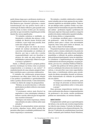 Parceria no contexto escolar




partir dessa etapa que a professora mostrou-se               No entanto, o modelo colaborativo realizado
completamente imersa na proposta de ensino.               neste trabalho não se trata apenas de um conhe-
Ela destacou que, durante o processo, a maior             cimento implícito na atividade prática. Trata-se
transformação em sua prática havia sido a                 de um diálogo entre a prática vivida e as cons-
construção do diário reflexivo, pois quando uma           truções teóricas formuladas em parceria reflexiva
pessoa relata os fatos vividos por ela mesma,             por ambas – professora regular e professora de
percebe-se que reconstrói a trajetória percorrida         educação especial. Essa ação mostrou o impacto
dando-lhe novos significados:                             positivo do ensino colaborativo quando trabalha-
       “O trabalho enfatizou a oralidade, es-             do de forma efetiva e comprometido.
       timulando a reflexão dos alunos, a difi-              A estratégia escolhida para a intervenção
       culdade de Beatriz (nome fictício) está            da professora – roda da leitura – mostrou-se
       evidente, o que exige meu auxílio, bem             positiva tanto para o aluno com necessidade
       como dos colegas de sala.”                         especial, bem como para todos os demais, ou
       “A reflexão girou em torno da neces-               seja, toda a classe foi beneficiada.
       sidade de realizar atividades claras e                Foi possível pontuar uma avaliação e caráter
       concretas relacionadas ao cotidiano de             prático sobre o ensino colaborativo do ponto de
       Beatriz, por isso a cada dia a minha               vista dos envolvidos, pois além desse trabalho
       responsabilidade está em fiscalizar o              possibilitar a reflexão da prática pedagógica,
       alcance de cada um para atingir suas               pela professora/participante, torna-se importan-
       habilidades e potenciais. Observa-se que           te considerar a implementação de estratégias
       o avanço é gradativo.”                             colaborativas em futuras pesquisas, as quais po-
   Assim, a reflexão perante a própria prática            derão, por sua vez, subsidiar Políticas Públicas.
provoca mudanças na forma como as pessoas                    A partir das práticas de leitura pôde-se ob-
compreendem a si mesmas e aos outros12. O                 servar a satisfação dos alunos em construir nar-
estabelecimento de uma relação amigável tam-              rativas, e em perceber suas reais capacidades,
bém contribuiu para o processo colaborativo.              bem como a contribuição efetiva para sociali-
   O trabalho em colaboração proporcionou                 zação da ideias emergidas durante as leituras,
à professora um olhar mais crítico em relação             como demonstrado na reflexão da professora
a sua prática e possibilitou o aprofundamento             em seu diário:
sobre a prática desenvolvida. Como demonstra                      “Considerei a atividade produtiva, pois
o relato no diário de campo da pesquisadora:                      ao longo do processo os alunos falaram
       “Relatou os acontecimentos e reflexões                     de forma espontânea sobre o tema para
       particulares no diário reflexivo com maior                 o grupo.”
       frequência.”                                          Esse processo (experiência) mostrou que,
       “A professora estava mais flexível às              com a motivação dos alunos e comprometimento
       sugestões e criou estratégias voltadas à           da professora e da escola, muitos problemas
       leitura e escrita, além do que foi sugerido        podem ser amenizados, ou mesmo sanados.
       nas reuniões semanais.”
       “Dialogou com maior segurança, relatou                DISCUSSÃO
       suas atitudes em sala e refletiu sobre suas           É amplamente sabido que as aprendizagens
       atitudes.”                                         da leitura e da escrita são eventos importantes
   A atuação da pesquisadora nesse processo               na vida de uma criança. Contudo, há dados ne-
se revelou, algumas vezes, difícil, porém lhe             gativos em relação ao seu desenvolvimento. Da-
permitiu olhar para a realidade profissional com          dos do 5º Indicador de analfabetismo funcional
maior segurança e autonomia.                              (Inaf), realizado pelo Instituto Paulo Monteiro,


                                   Rev. Psicopedagogia 2010; 27(84): 344-51

                                                    349
 