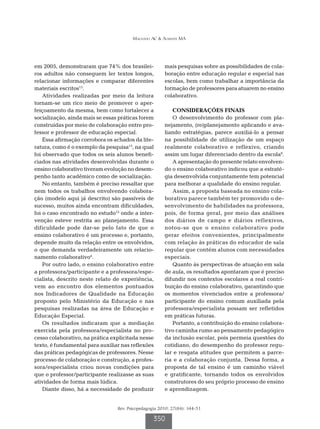 Machado AC & Almeida MA




em 2005, demonstraram que 74% dos brasilei-            mais pesquisas sobre as possibilidades de cola-
ros adultos não conseguem ler textos longos,           boração entre educação regular e especial nas
relacionar informações e comparar diferentes           escolas, bem como trabalhar a importância da
materiais escritos15.                                  formação de professores para atuarem no ensino
    Atividades realizadas por meio da leitura          colaborativo.
tornam-se um rico meio de promover o aper-
feiçoamento da mesma, bem como fortalecer a               CONSIDERAÇÕES FINAIS
socialização, ainda mais se essas práticas forem          O desenvolvimento do professor com pla-
construídas por meio de colaboração entre pro-         nejamento, (re)planejamento aplicando e ava-
fessor e professor de educação especial.               liando estratégias, parece auxiliá-lo a pensar
    Essa afirmação corrobora os achados da lite-       na possibilidade de utilização de um espaço
ratura, como é o exemplo da pesquisa13, na qual        realmente colaborativo e reflexivo, criando
foi observado que todos os seis alunos benefi-         assim um lugar diferenciado dentro da escola8.
ciados nas atividades desenvolvidas durante o             A apresentação do presente relato envolven-
ensino colaborativo tiveram evolução no desem-         do o ensino colaborativo indicou que a estraté-
penho tanto acadêmico como de socialização.            gia desenvolvida conjuntamente tem potencial
    No entanto, também é preciso ressaltar que         para melhorar a qualidade do ensino regular.
nem todos os trabalhos envolvendo colabora-               Assim, a proposta baseada no ensino cola-
ção (modelo aqui já descrito) são passíveis de         borativo parece também ter promovido o de-
sucesso, muitos ainda encontram dificuldades,          senvolvimento de habilidades na professora,
foi o caso encontrado no estudo12 onde a inter-        pois, de forma geral, por meio das análises
venção esteve restrita ao planejamento. Essa           dos diários de campo e diários reflexivos,
dificuldade pode dar-se pelo fato de que o             notou-se que o ensino colaborativo pode
ensino colaborativo é um processo e, portanto,         gerar efeitos convenientes, principalmente
depende muito da relação entre os envolvidos,          com relação às práticas do educador de sala
o que demanda verdadeiramente um relacio-              regular que contém alunos com necessidades
namento colaborativo4.                                 especiais.
    Por outro lado, o ensino colaborativo entre           Quanto às perspectivas de atuação em sala
a professora/participante e a professora/espe-         de aula, os resultados apontaram que é preciso
cialista, descrito neste relato de experiência,        difundir nos contextos escolares a real contri-
vem ao encontro dos elementos pontuados                buição do ensino colaborativo, garantindo que
nos Indicadores de Qualidade na Educação               os momentos vivenciados entre a professora/
proposto pelo Ministério da Educação e nas             participante do ensino comum auxiliada pela
pesquisas realizadas na área de Educação e             professora/especialista possam ser refletidos
Educação Especial.                                     em práticas futuras.
    Os resultados indicaram que a mediação                Portanto, a contribuição do ensino colabora-
exercida pela professora/especialista no pro-          tivo caminha rumo ao pensamento pedagógico
cesso colaborativo, na prática explicitada nesse       da inclusão escolar, pois permeia questões do
texto, é fundamental para auxiliar nas reflexões       cotidiano, do desempenho do professor regu-
das práticas pedagógicas de professores. Nesse         lar e resgata atitudes que permitem a parce-
processo de colaboração e construção, a profes-        ria e a colaboração conjunta. Dessa forma, a
sora/especialista criou novas condições para           proposta de tal ensino é um caminho viável
que o professor/participante realizasse as suas        e gratificante, tornando todos os envolvidos
atividades de forma mais lúdica.                       construtores do seu próprio processo de ensino
    Diante disso, há a necessidade de produzir         e aprendizagem.


                                 Rev. Psicopedagogia 2010; 27(84): 344-51

                                                  350
 
