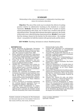 Parceria no contexto escolar




                                               SUMMARY
                Partnership in the school environment: a collaborative teaching expe-
                                   rience for inclusive education

                Objective: The aim of this work was to evaluate the effects of reading
            practice relative in collaborative teaching in the students in a regular
            classroom. Methods: Twenty-two students from the 4th grade of regular
            school participated in this study, one of which was a student with special
            educational needs. Through observational-descriptive approach, the results
            of this study were collected during classroom process. Results: It was found
            that the strategy chosen by the teacher for the intervention – the reading
            wheel – was positive for both the student with special needs and the others.

               KEY WORDS: Teaching. Inclusion in school. Disabled persons.


   REFERÊNCIAS                                                 Federal de São Carlos; 2004.
1.		 Brasil. Ministério da Educação. Secretaria          8.		 Gargiulo RM. Education on contemporary
     Educação Especial SEESP. Educar na diver-                 society: an introduction to exceptionality.
     sidade: material de formação docente. Bra-                Nashville: Thomson Learning;2003.
     sília, DF: material Cynthia Duk; 2006.              9.		 Argueles ME, Hughes MT, Schumm JS. Co-
2.		 Brasil. Ministério da Educação. Indicadores               teaching: a different approach to inclusion.
     da qualidade na educação/ Ação Educativa,                 Principal. 2000;79(4):48-51.
     Unicef, Pnud, INEP, Seb/MEC (coordenado-            10.		 Gately S, Gately FJ Jr. Understanding co-
     res). São Paulo, SP: Ação Educativa, 2007.                teaching components. Teaching Exceptio-
3.		 Fontes RS. Ensino colaborativo uma pro-                   nal Children. 2001;33:40-7,
     posta de educação inclusiva. Araraquara:            11.		 Junqueira S. Coleção estrelinha. São Paulo:
     Junqueira&Marin Editores;2009.                            Editora Ática;2005.
4.		 Mendes EG. Colaboração entre ensino re-             12.		 Fullan M, Hargreaves A. A escola como or-
     gular e especial: o caminho do desenvolvi-                ganização aprendente: buscando uma edu-
     mento pessoal para a inclusão escolar. In:                cação de qualidade. 2a ed. Porto Alegre:
     Manzini EJ, orgs. Inclusão e acessibilidade.              Artes Médicas;2000.
     Marília: ABPEE;2006. p.29-41.                       13.		 Zanata EM. Planejamento de práticas peda-
5.		 Mendes EG. Caminhos da pesquisa sobre                     gógicas inclusivas para alunos surdos numa
     formação de professores para inclusão esco-               perspectiva colaborativa [Tese de Doutora-
     lar. In: Mendes EG, Almeida MA, Hayashi                   do]. São Carlos: Universidade Federal de
     MCPI, Orgs. Temas em Educação Especial:                   São Carlos; 2004.
     conhecimentos para fundamentar a prática.           14.		 Zabalza MA. Diários de aula: um instru-
     Araraquara: Junqueira & Marin Editores;                   mento de pesquisa e desenvolvimento pro-
     2008. p 92-122.                                           fissional. Porto Alegre: Artmed; 2004.
6.		 Cook L, Friend M. Co-teaching: guidelines           15.		 Dickel A, Colussi R, Bragagnolo A, Andre-
     for creating effective practices. Focus on                olla N. Em um processo de formação conti-
     Exceptional Children. 1995;28(3):1-16.                    nuada, a possibilidade de articulação entre
7.		 Capellini VLMF. Possibilidades da colabo-                 teoria e prática: reflexões sobre uma expe-
     ração entre professores do ensino comum e                 riência compartilhada [CD ROM]. In: Anais
     especial para o processo de inclusão escolar              do IV Seminário de Pesquisa em Educação
     [Tese de Doutorado]. São Carlos:Universidade              da Região Sul (ANPEd-Sul); 2000.




Trabalho realizado no Programa de Pós-Graduação          Artigo recebido: 30/6/2010
em Educação Especial da Universidade Federal de          Aprovado: 3/9/2010
São Carlos (USFCar), São Carlos, SP, Brasil.


                                  Rev. Psicopedagogia 2010; 27(84): 344-51

                                                   351
 