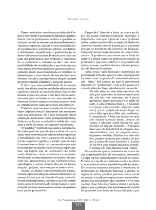 Professores e a inclusão




    Esses resultados corroboram as ideias de Go-               Vygostsky14 discute a ideia de que a inclu-
mes e Rey6 sobre o processo de inclusão, quando            são do aluno com necessidades especiais é
dizem que os professores limitam a questão da              importante, mas que é preciso que o professor
inclusão escolar de alunos com necessidades edu-           tenha conhecimento sobre as especificidades do
cacionais especiais apenas a uma possibilidade             desenvolvimento desses alunos, para que estes
de socialização e a interesses alheios, que frisam         possam se beneficiar do processo de inclusão,
a delimitação, massificação e padronização do              atingindo níveis mais elevados de desenvolvi-
desenvolvimento humano. Portanto, com base nas             mento. O problema que vemos nesta ideia do
falas das professoras, fica evidente a tendência           autor é a forma como ela aparece na escola: os
de se considerar a inclusão escolar como uma               professores querem conhecer o diagnóstico do
possibilidade de socialização e que tem em sua             aluno, ou seja, sua deficiência e não seu poten-
base alguns interesses políticos, apresentando-se,         cial de desenvolvimento.
portanto, muito mais relacionada ao objetivo de                Além dessa visão limitada e dicotômica do
aproximação e convivência de tais alunos com o             processo de inclusão, aparece uma concepção de
restante da sala e com o professor do que um real          inclusão como “impossível”, sustentada somente
desenvolvimento cognitivo e social do sujeito.             nas “faltas” dos alunos, no que os professores
    É claro que essa possibilidade de interação            chamam de “problemas”, cuja ação possível é
social dos alunos com necessidades educacionais            a medicalização, logo, não depende da escola:
especiais visando ao seu bem-estar social e dos                    Ele não sabe ler, não sabe escrever, ele
demais atores da escola é um fator importante,                     não quer aprender, os outros fazem para
mas não pode se limitar a isso, sem investir no                    ele, ele não tem interesse, ele é muito
desenvolvimento cognitivo/social, como se estes                    agressivo, muito provocativo e, além de
se estruturassem como processos dicotômicos6.                      tudo, é uma criança chata […]. Quando
    Podemos observar essa questão da dicotomia                     a criança não aprende, alguma coisa
entre cognitivo/social claramente nas seguintes                    tem [...] e é complicado você chegar no
                                                                   pai e falar que seu filho tem problema,
falas das professoras: Ele é uma criança de difícil
                                                                   é complicado. E hoje em dia parece que
adaptação, tanto social como pedagógica (Maria);
                                                                   têm muitas crianças assim, porque, às
Então eu acho que a inclusão é válida sim, mas
                                                                   vezes, é alguma coisa biológica, que
para a parte do social, do cognitivo não (Ilana).                  precisa de algum remédio. O médico
    Vygostsky14 também nos ajuda a compreen-                       disse que ele tem déficit de atenção, deu
der essa questão, quando traz a ideia de que o                     hiperatividade, deu um negócio assim,
aluno com necessidades educacionais especiais                      aí passou remédio, Ritalina, e a mãe não
é beneficiado sim com o processo de inclusão                       deu, porque ela falou que ela deu, só que
em seu aspecto cognitivo e social, pois ele não                    deu 3 dias e ele virou um bicho [...] então
é menos desenvolvido do que aqueles que não                        se ele teve uma reação assim tão grande,
possuem necessidades educacionais especiais,                       é porque ele tem alguma coisa (Ilana).
mas um sujeito que se desenvolve de outro                      Fica evidente que a professora se exime de
modo. Portanto, o autor considera o aspecto in-            sua responsabilidade de educadora, colocando
dividual do desenvolvimento do sujeito, em que             a culpa da não aprendizagem apenas no aluno.
cada um, dependendo de sua condição física,                É como se a escola se resumisse a ela e ao aluno
psicológica e social, desenvolve-se de forma               e, se ela não dá conta, o problema está no aluno.
singular, própria, mas sempre se desenvolve.               Em nenhum momento menciona o orientador, as
    Assim, os alunos com necessidades educa-               professoras de Educação Especial, o diretor, os
cionais especiais atingem o desenvolvimento da             órgãos de saúde que têm parceria com a escola
mesma forma que os demais alunos; contudo,                 ou mesmo a família como parceira no encaminha-
de um modo diferente, por outra via, com outros            mento das dificuldades que observa e vive com
meios que ele denomina de compensação e cabe               o aluno. Esse fato nos chamou muito a atenção:
à escola acessar esses meios e modos singulares            parece que o professor tem tomado para si a tarefa
para poder promovê-lo.                                     de promover a inclusão de forma solitária, o que


                                   Rev. Psicopedagogia 2010; 27(84): 352-62

                                                    357
 