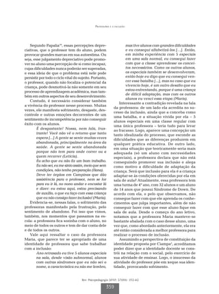 Professores e a inclusão




   Segundo Papalia10, essas percepções depre-                        mas tive alunos com grandes dificuldades
ciativas, que o professor tem do aluno, podem                        e eu consegui alfabetizá-los […]. Então,
provocar grandes marcas em sua autoestima. Ou                        em minha experiência com 5 especiais
seja, esse julgamento depreciativo pode promo-                       em uma sala normal, eu consegui fazer
ver no aluno uma percepção de si como incapaz,                       com que a classe aprendesse os concei-
cujas dificuldades nunca poderão ser superadas,                      tos necessários. Como os outros alunos,
e essa ideia de que o problema está nele pode                        os especiais também se desenvolveram,
persistir por todo o ciclo vital do sujeito. Portanto,               então hoje eu digo que eu consegui ven-
o professor, quando não focaliza o potencial da                      cer essa batalha [...], mas no caso que eu
criança, pode desmotivá-la não somente em seu                        vivencio hoje, é um outro desafio que eu
processo de aprendizagem acadêmica, mas tam-                         estou enfrentando, porque é uma criança
                                                                     de difícil adaptação, mas com os outros
bém em outros aspectos de seu desenvolvimento.
                                                                     alunos eu venci essa etapa (Maria).
   Contudo, é necessário considerar também
                                                                 Interessante a contradição revelada na fala
a vivência do professor nesse processo. Muitas
                                                             da professora: de um lado ela acredita no su-
vezes, ele manifesta sofrimento, desgaste, des-
                                                             cesso da inclusão, ainda que a conceba como
controle e outras emoções decorrentes de um
                                                             uma batalha, e a situação vivida por ela – 5
sentimento de incompetência por não conseguir
                                                             alunos especiais em uma classe regular com
êxito com os alunos.
                                                             uma única professora – teria tudo para levar
        É desgastante! Nossa, nem fala, frus-                ao fracasso. Logo, aparece uma concepção um
        trante! Você não vê o retorno que tanto              tanto idealizada do processo, que esconde as
        espera [...] A gente se sente muitas vezes           dificuldades que as diferenças produzem em
        abandonada, principalmente na área da                qualquer prática educativa. De outro lado,
        saúde. A gente se sente abandonada                   em uma situação que teoricamente seria mais
        porque não tem para onde correr ou a                 adequada (só um aluno com necessidades
        quem recorrer (Letícia).                             especiais), a professora declara que não está
        Eu acho que eu não fiz um bom trabalho.              conseguindo promover sua inclusão e alega
        Eu não sei, eu me sinto assim, meio que sem          como motivo a dificuldade de adaptação da
        condições, não tenho preparação (Ilana).             criança. Será que inclusão para ela é a criança
        Deve ter órgãos em Campinas que dão                  adaptar-se às condições oferecidas por ela em
        assistência para o professor, nem se for             sala de aula? Atualmente, essa professora tem
        para eu ir lá, no nono andar e encostar lá           uma turma de 4º ano, com 32 alunos e um aluno
        e dizer: eu estou aqui, estou precisando             de 14 anos que possui Síndrome de Down. De
        de auxílio, o que eu faço com essa criança           acordo com ela, e pelo que observamos, não
        que eu não consigo fazer inclusão! (Maria).          consegue fazer com que ele aprenda os conhe-
   Evidencia-se, nessas falas, o sofrimento das              cimentos que julga importantes, além de não
professoras manifestado pela frustração, pelo                conseguir fazer com que esse aluno fique em
sentimento de abandono. Foi isso que vimos,                  sala de aula. Desde o começo do ano letivo,
também, nos momentos que passamos na es-                     notamos que a professora Maria manteve-se
cola: a professora fica sozinha com o aluno, no              bastante abalada com o caso desse aluno, uma
meio de todos os outros e tem de dar conta dele              vez que, como abordado anteriormente, ela era
e de todos os outros.                                        até então considerada a melhor professora para
   Vale aqui ressaltar o caso da professora                  realizar o processo de inclusão.
Maria, que parece ter se apropriado de uma                       Assumindo a perspectiva de constituição da
identidade de professora que sabe trabalhar                  identidade proposta por Ciampa3, acreditamos
com a inclusão:                                              poder dizer que a identidade docente se cons-
        Ano retrasado eu tive 5 alunos especiais             trói na relação com o social, pelo exercício de
        na sala, desde visão subnormal, alunos               sua atividade de ensinar. Logo, o insucesso da
        com outras síndromes que eu não sei o                atividade do professor põe em xeque sua iden-
        nome, a característica eu não me lembro,             tidade, provocando sofrimento.


                                     Rev. Psicopedagogia 2010; 27(84): 352-62

                                                      359
 