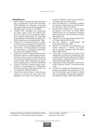 Barbosa ET & Souza VLT




   REFERÊNCIAS                                                     br/saber/739498-a-cada-dia-um-professor-
1.		 Brasil. Política Nacional de Educação Espe-                   se-licencia-por-dois-anos.shtml.
     cial na Perspectiva da Educação Inclusiva.            8.		    Luna IN, Baptista LC. Identidade profissio-
     2008. Ministério da Educação. Disponível                      nal: prazer e sofrimento no mundo do traba-
     em: http://portal.mec.gov.br/seesp/arquivos/                  lho. Psicol Rev. 2001;12(1):39-51.
     pdf/politica.pdf Acesso em: 3/3/2009.                 9.		    Moysés MA, Collares CAL. O lado escuro
2.		 Camisão IFF. Percepção dos professores                        da dislexia e do TDAH. In: Meira MEM,
     do ensino básico acerca da inclusão edu-                      Tleski S; Facci M, org. Exclusão e inclusão:
     cativa de alunos com necessidades educa-                      falsas dicotomias. São Paulo:Casa do Psicó-
     tivas especiais [Dissertação de mestrado].                    logo;2009. p.42.
     Braga,Portugal: Universidade do Minho, Ins-           10.		   Papalia DE. Desenvolvimento humano. Por-
     tituto de Educação e Psicologia;2004. 159p.                   to Alegre:Artmed;2000. p.684.
3.		 Ciampa AC. A estória do Severino e a histó-           11.		   Rey FG. Sujeito e subjetividade. São
     ria da Severina: um ensaio de Psicologia So-                  Paulo:Thomson;2003. p.290.
     cial. 4ª ed. São Paulo:Brasiliense;1994. p.248.       12.		   Saviani D. Formação de professores: as-
4.		 Freitas HCL. A (nova) política de formação                    pectos históricos e teóricos do proble-
     de professores: a prioridade postergada.                      ma no contexto brasileiro. Rev Bras Educ.
     Educ Soc. 2007;28(100):1203-30.                               2009;14(40):143-55.
5.		 Freitas SN, Castro SF. Representação social e         13.		   Souza VLT. As interações na escola e seus
     educação especial: a representação dos pro-                   significados e sentidos na formação de valo-
     fessores de alunos com necessidades educa-                    res [Tese de Doutorado]. São Paulo:Pontifícia
     tivas especiais incluídos na classe comum do                  Universidade Católica de São Paulo, Facul-
     ensino regular; 2004. Disponível em: http://                  dade de Educação;2004. 284p.
     educacaoonline.pro.br. Acesso em 29/8/2010            14.		   Vygotsky LS. Obras completas. Tomo Cinco.
6.		 Gomes C, Rey FLG. Inclusão escolar: repre-                    Cuba: Editorial Pueblo y Educación;1995.
     sentações compartilhadas de profissionais                     p.304.
     da educação acerca da inclusão escolar. Psi-          15.		   Vitalino CR. Análise da necessidade de pre-
     col Ciênc Prof. 2007;27(3):406-17.                            paração pedagógica de professores de cur-
7.		 Jornal Folha de São Paulo. A cada dia, um                     sos de licenciatura para inclusão de alunos
     professor se licencia por dois anos. 2010.                    com necessidades educacionais especiais.
     Disponível em: http://www1.folha.uol.com.                     Rev Bras Educ Espec. 2007;13(3):399-414.




Trabalho realizado na Pontifícia Universidade Católica     Artigo recebido: 2/9/2010
de Campinas – PUCCAMP, Campinas, SP, Brasil.               Aprovado: 18/11/2010


                                     Rev. Psicopedagogia 2010; 27(84): 352-62

                                                      362
 