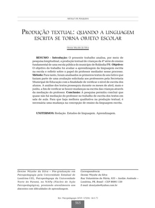 Produção textual: quando a linguagem escrita se torna objeto escolar
                                           ARTIGO DE PESQUISA




   Produção textual: quando a linguagem
            escrita se torna objeto escolar
                                            Denise Miyabe da Silva



              RESUMO – Introdução: O presente trabalho analisa, por meio de
           pesquisa longitudinal, a produção textual de crianças da 4ª série do ensino
           fundamental de uma escola pública do município de Rolândia/PR. Objetivo:
           O objetivo do trabalho foi avaliar a aprendizagem da linguagem escrita
           na escola e refletir sobre o papel do professor mediador nesse processo.
           Método: Para tanto, foram analisados os primeiros textos do ano letivo que
           faziam parte de uma avaliação solicitada aos professores pela Secretaria
           Municipal de Educação com a finalidade de verificar o nível de escrita dos
           alunos. A análise dos textos prosseguiu durante os meses de abril, maio e
           junho, a fim de verificar se houve mudanças na escrita das crianças através
           da mediação do professor. Conclusão: A pesquisa permitiu concluir que
           quase não há mediação do professor no trabalho de escrita dos textos em
           sala de aula. Para que haja melhora qualitativa na produção textual, é
           necessária uma mudança na concepção de ensino da linguagem escrita.


              UNITERMOS: Redação. Estudos de linguagem. Aprendizagem.




Denise Miyabe da Silva – Pós-graduação em                 Correspondência
Psicopedagogia pela Universidade Estadual de              Denise Miyabe da Silva
Londrina-UEL, Psicopedagoga da Universidade               Rua Voluntários da Pátria, 633 – Jardim Andrade –
Norte do Paraná, no NAPp (Núcleo de Ação                  Londrina, PR, Brasil – CEP 86061-120
Psicopedagógica), prestando atendimento aos               E-mail: demiyabe@yahoo.com.br
discentes com dificuldades de aprendizagem.


                                  Rev. Psicopedagogia 2010; 27(84): 363-71

                                                    363
 