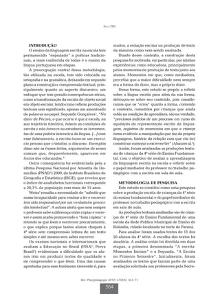 Silva DM




    Introdução                                          muitos, a redação escolar ou produção de texto
    O ensino da linguagem escrita na escola tem         da maneira como vem sendo ensinada.
permanecido “enjaulado” a práticas tradicio-                Diante desse contexto, a construção desta
nais, a mais conhecida de todas é o ensino da           pesquisa foi motivada, em particular, por minhas
língua portuguesa em etapas.                            experiências como educadora, principalmente
    A preocupação central dessa metodologia,            pelos momentos de produção de texto junto aos
tão utilizada na escola, tem sido colocada na           alunos. Momentos em que, como mediadora,
ortografia e na gramática, deixando em segundo          percebia que a maior dificuldade nem sempre
plano a construção e compreensão textual, prin-         era a forma do dizer, mas o próprio dizer.
cipalmente quanto ao aspecto discursivo, um                 Dessa forma, este estudo se propõe a refletir
enfoque que tem gerado consequências sérias,            sobre a língua escrita para além da sua forma,
como a transformação da escrita de objeto social        debruçou-se sobre seu conteúdo, pois conside-
em objeto escolar, tendo como reflexo produções         ramos que os “erros” quanto a forma, conteúdo
textuais sem significado, apenas um amontoado           e contexto, cometidos por crianças que ainda
de palavras no papel. Segundo Gonçalves1, “No           estão na condição de aprendizes, são na verdade,
dizer de Pécora, o que ocorre é que a escola, na        “preciosos indícios de um processo em curso de
sua trajetória histórica, falseia as condições de       aquisição da representação escrita da lingua-
escrita e não fornece ao estudante as ferramen-         gem, registros de momentos em que a criança
tas de uma prática interativa da língua. [...] com      torna evidente a manipulação que faz da própria
esse falseamento, a escrita torna-se um exercí-         linguagem, história da relação com que ela (re)
cio penoso que cristaliza o discurso. Exemplos          constrói ao começar a escrever/ler” (Abaurre al.6).
disso são as frases-feitas, argumentos de senso             Assim, foram analisadas as produções textu-
comum que, frequentemente, aparecem em                  ais de crianças da 4ª série do Ensino Fundamen-
textos dos educandos.”                                  tal, com o objetivo de avaliar a aprendizagem
    Outra consequência foi evidenciada pela a           da linguagem escrita na escola e refletir sobre
última Pesquisa Nacional por Amostra de Do-             o papel mediador do professor no trabalho pe-
micílios (PNAD2) 2009, do Instituto Brasileiro de       dagógico com a escrita em sala de aula.
Geografia e Estatística (IBGE), que revelou que
o índice de analfabetos funcionais corresponde             METODOLOGIA DE PESQUISA
a 20,3% da população com mais de 15 anos.                  Este estudo se constitui como uma pesquisa
    Weisz3 ressalta a necessidade de “admitir que       sobre a produção escrita de crianças da 4ª série
nossa incapacidade para ensinar a ler e escrever        do ensino fundamental e do papel mediador do
tem sido responsável por um verdadeiro genocí-          professor no trabalho pedagógico com a escrita
dio intelectual”. A autora alerta que nem sempre        em sala de aula.
o professor sabe a diferença entre copiar e escre-         As produções textuais analisadas são de crian-
ver e assim acaba promovendo o “bom copista” e          ças de 4ª série do Ensino Fundamental de uma
retendo os que lêem e escrevem precariamente,           escola da Rede Pública Municipal de Ensino de
o que explica porque tantos alunos chegam à             Rolândia, cidade localizada no norte do Paraná.
4ª série sem compreensão leitora de um texto               Para análise foram usados textos de 11 dos
simples e até mesmo sem saber escrever.                 20 alunos da 4ª série. A escolha dos textos foi
    Os exames nacionais e internacionais que            aleatória. A análise então foi dividida em duas
avaliam a Educação no Brasil (PISA4, Prova              etapas, a primeira denominada “A escrita:
Brasil5) evidenciam a dificuldade que os alu-           Momentos Iniciais” e a Segunda, “A Escrita
nos têm em produzir textos de qualidade e               no Primeiro Semestre”. Inicialmente, foram
de compreender o que lêem. Uma das causas               analisados os textos que faziam parte de uma
apontadas para esse fenômeno crescente é, para          avaliação solicitada aos professores pela Secre-


                                  Rev. Psicopedagogia 2010; 27(84): 363-71

                                                   364
 