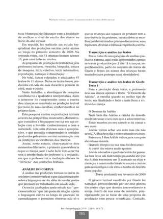 Produção textual: quando a linguagem escrita se torna objeto escolar




taria Municipal de Educação com a finalidade                  que as crianças são capazes de produzir sem a
de verificar o nível de escrita dos alunos no                 interferência do professor, mas também as esco-
início do ano escolar.                                        lhas por determinados gêneros discursivos, suas
   Em seguida, foi realizado um estudo lon-                   hipóteses, dúvidas e idéias a respeito da escrita.
gitudinal das produções escritas pelos alunos
ao longo do primeiro semestre de 2009. Na                         Transcrição e análise dos textos
segunda etapa, das 11 crianças ficaram apenas                     Por se tratar de uma pesquisa de análise qua-
10, pois uma delas se mudou.                                  litativa extensa, aqui serão apresentados apenas
   As propostas de produção de texto feitas pela              os textos produzidos por 2 das 11 crianças, es-
professora incluem, reescrita, biografia, leitura             pecificamente, parte do conjunto de textos de
de imagens, texto coletivo, texto informativo,                Gisele e Breno (os nomes das crianças foram
reprodução, narração e dissertação.                           mudados para proteger suas identidades).
   No total, foram coletados e analisados 97
textos de 11 alunos. Todos os textos foram pro-                  Transcrição e análise dos textos de Gisele
duzidos em sala de aula durante o período de                     Texto 1
abril, maio e junho.                                             Para a produção deste texto, a professora
   Neste trabalho, a abordagem de pesquisa                    deu aos alunos apenas o título: “O Deserto da
escolhida foi a qualitativa interpretativa, dado              Arábia”. A escolha quanto ao melhor tipo de
o interesse de compreender como a escrita                     texto, sua finalidade e tudo o mais ficou a cri-
das crianças se manifesta na produção textual                 tério da criança.
por meio de suas escolhas, conhecimento e no
próprio dizer.                                                   O Deserto da Arábia
   Esta pesquisa analisa as produções textuais                   Num belo dia Arábia a rainha do deserto
através da perspectiva enunciativo-discursivo,                resolveu cassar o seu ouro que a anos enterrou.
que considera a linguagem escrita em sua re-                     Então muntou no seu camelo e foi cassar o
lação com a história (conhecimento) e com a                   seu ouro.
sociedade, com seus diversos usos e apropria-                    Arábia tentou achar seu ouro mas eta não
ções, o que permitiu compreender os sentidos                  achou. Arábia ficou dia e noite cassando seu ouro.
produzidos pelo ensino escolar na interação com                  Passaram 3 dias Arábia voltou para casa pois
as condições socioculturais das crianças.                     ela estava esausta.
   Assim, neste estudo, observaram-se dois                       Quando chegou na sua casa foi descansar.
momentos diferentes, o primeiro que evidencia                    A quele dia estava muito quente.
o que a criança pode e sabe fazer com a escrita                  Arabia não sabia o que fazer então foi pasear
sem a interferência do professor e, o segundo,                La fora ficou um bom tempo paseando até que
em que o professor faz a mediação através da                  ela Arábia encontrou um X marcado no chão e
“correção” das produções textuais.                            começou a cavar então lá estava o ouro e contou
                                                              para seus amigos e ela virou a rainha do dezerto
   ANÁLISE DO CORPUS
                                                              mais popular.
   A análise das produções textuais no início do
                                                                       Texto produzido em fevereiro de 2009
ano letivo permite verificar o que cada criança sabe
sobre a linguagem escrita, além de revelar pontos                O gênero textual escolhido por Gisele foi
que precisam ser trabalhados em sala de aula.                 narração, provavelmente por ser esse gênero
   Os textos analisados neste estudo são “pre-                discursivo algo que domine razoavelmente e
ciosos indícios” que dão pistas da relação sujeito            esteja dentro de sua zona de conforto, prin-
e linguagem escrita ao longo do processo de                   cipalmente por se tratar de uma proposta de
aprendizagem e permitem observar não só o                     produção com pouca orientação. Contudo,


                                      Rev. Psicopedagogia 2010; 27(84): 363-71

                                                        365
 