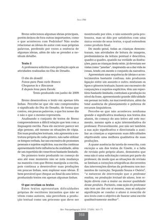 Silva DM




   Breno selecionou algumas ideias principais,            monitorado por eles, e não somente pela pro-
porém deixou de fora outras importantes, como             fessora, mas se dão por satisfeitos com uma
o que aconteceu com Pedrinho? Não soube                   única versão de seus textos, o qual entendem
relacionar as ideias do autor com suas próprias           como produto final.
palavras, perdendo por vezes a essência de                    De modo geral, todas as crianças demons-
algumas ideias, além de não se prender a ne-              traram, nas atividades de leitura de imagens,
nhum detalhe.                                             predominância da leitura pontual e descritiva,
                                                          quadro a quadro, quando na verdade as ilustra-
   Texto 3                                                ções, para as crianças desta série, já deveriam ser
   A professora solicitou esta produção após as           vistas como “janelas”, inspirando-as a dar vida às
atividades realizadas no Dia do Desafio.                  cenas, tendo em mente o conjunto da narrativa.
                                                              Apresentam uma sequência de ideias e acon-
   O dia do desafil                                       tecimentos bastante confusa; não produzem
   Fonos para Pasa carlo Branco                           ligação entre um assunto e outro; misturam os
   Cheganos la e Bincanos                                 tipos e gêneros textuais; fazem uso excessivo de
   E depois fena para Escola                              conjunções e sujeitos explícitos; têm um reper-
           Texto produzido em junho de 2009               tório bastante limitado; controlam a produção no
                                                          nível da frase, apresentando grande dificuldade
    Breno desenvolveu o texto em apenas três              em pensar no todo, na macroestrutura, além da
linhas. Percebe-se que ele não compreendeu                total ausência de planejamento e pobreza de
o significado do Dia do Desafio, de forma que             recursos linguísticos.
contou, em poucas palavras, o que fez nesse dia               Percebe-se que não aconteceu nenhuma
e não o que o mesmo representa.                           grande e significativa mudança nos textos dos
    Analisando o conjunto de textos de Breno              alunos, do começo do ano letivo até este mo-
compreendemos a difícil relação que tem com a             mento, mesmo após a ação intermediativa do
linguagem escrita. Para ele escrever parece ser           professor. Provavelmente, por não ser também
algo penoso, até mesmo as situações de cópia.             a sua ação significativa e direcionada a auxi-
Em suas produções textuais, não apresenta a es-           liar as crianças a superarem suas dificuldades
trutura própria de cada gênero, não sabe utilizar         objetivando uma melhora qualitativa de suas
os tempos verbais, faz uso excessivo de pronomes          produções.
pessoais e sujeitos explícitos, sua escrita continua          A quase ausência da tarefa de reescrita, com
apresentando forte influência da oralidade, além          exceção a um dos textos de Gisele, e a falta
de um repertório de conectivos bastante limitado.         de revisão pelo próprio aluno, demonstra que
    Do primeiro texto produzido no começo do              essa não é uma solicitação comum por parte do
ano até esse momento não se nota mudança                  professor, de modo que as situações de revisão
na maneira com que Breno manipula a escrita,              se limitam a correções ortográficas decorrentes
pois continua a desenvolver suas produções                das intervenções diretas da professora nos mo-
em poucas linhas, sem explorar suas ideias. É             mentos de correção. Segundo Souza e Osório9,
bem provável que chegue ao final do ano letivo            “a natureza da intervenção que o professor
produzindo textos em apenas algumas linhas.               realiza, na produção textual do aluno, tem re-
                                                          lação direta com a maior ou menor qualidade
   O que revelam os textos                                desse produto. Portanto, essa ação do professor
   Estes textos apresentam dificuldades                   não tem um fim em si mesma, mas só adquire
próprias de escritores iniciantes que não se              significação se conduz o aluno à reescrita de
vêem como autores, não percebem a produ-                  seu texto com o objetivo de buscar uma escrita
ção textual como um processo que deve ser                 qualitativamente melhor”.


                                    Rev. Psicopedagogia 2010; 27(84): 363-71

                                                     368
 