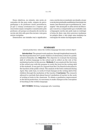Silva DM




   Esses objetivos, no entanto, não serão al-          com a escrita tem se mostrado um desafio, já que
cançados do dia para noite, exigem do psico-           a escola tem produzido analfabetos funcionais em
pedagogo e do professor muita persistência,            massa. Isso denuncia que os problemas de “ensi-
já que a criança acostumou-se a esperar que            nagem” têm alcançado os altos níveis da Educa-
seus textos sejam corrigidos e monitorados pelo        ção e nos leva a compreender que o trabalho com
professor, até porque as situações de escrita na       a linguagem escrita não pode mais se restringir
escola não têm sido para fins sociais e sim para       à forma de dizer, mas deve provocar mudanças
serem corrigidas.                                      no próprio dizer, e isto exige uma mudança na
   Desenvolver um trabalho real e significativo        concepção de ensino da linguagem escrita.




                                              SUMMARY
                Literal production: when the written language becomes school object

                Introduction: The present work analyzes, through longitudinal research,
            the literal production of 4th grade children of elementary school of a public
            school in Rolandia city. Objective: The objective to evaluate the learning
            skill of written language in the school and to reflect on the role of the
            mediating teacher in this process. Methods: It was analyzed the first texts
            of the school year with the purpose to verify the level on the writing skill
            of the students. It was part of a request from the City Board of education to
            the teachers at the public school. The analysis of the texts continued during
            April, May until June, to verify if it had changes in the writing skill of the
            children through the mediation of the teacher. Conclusion: The research
            allowed to conclude that almost haven’t mediation of teacher in the work
            of writing of texts in the classroom. To obtain a qualitative improvement
            in the literal production, it is necessary to make changes in the conception
            of teaching in the written language.

               KEY WORDS: Writing. Language arts. Learning.




                                 Rev. Psicopedagogia 2010; 27(84): 363-71

                                                  370
 