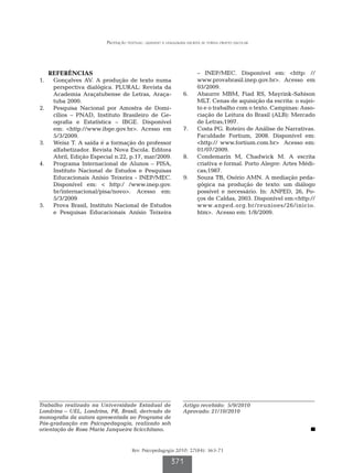 Produção textual: quando a linguagem escrita se torna objeto escolar




   REFERÊNCIAS                                                      – INEP/MEC. Disponível em: <http: //
1.		 Gonçalves AV. A produção de texto numa                         www.provabrasil.inep.gov.br>. Acesso em
     perspectiva dialógica. PLURAL: Revista da                      03/2009.
     Academia Araçatubense de Letras, Araça-                 6.		   Abaurre MBM, Fiad RS, Mayrink-Sabison
     tuba 2000.                                                     MLT. Cenas de aquisição da escrita: o sujei-
2.		 Pesquisa Nacional por Amostra de Domi-                         to e o trabalho com o texto. Campinas: Asso-
     cílios – PNAD, Instituto Brasileiro de Ge-                     ciação de Leitura do Brasil (ALB): Mercado
     ografia e Estatística – IBGE. Disponível                       de Letras;1997.
     em: <http://www.ibge.gov.br>. Acesso em                 7.		   Costa PG. Roteiro de Análise de Narrativas.
     5/3/2009.                                                      Faculdade Fortium, 2008. Disponível em:
3.		 Weisz T. A saída é a formação do professor                     <http:// www.fortium.com.br> Acesso em:
     alfabetizador. Revista Nova Escola. Editora                    01/07/2009.
     Abril, Edição Especial n.22, p.17, mar/2009.            8.		   Condemarín M, Chadwick M. A escrita
4.		 Programa Internacional de Alunos – PISA,                       criativa e formal. Porto Alegre: Artes Médi-
     Instituto Nacional de Estudos e Pesquisas                      cas;1987.
     Educacionais Anísio Teixeira - INEP/MEC.                9.		   Souza TB, Osório AMN. A mediação peda-
     Disponível em: < http:/ /www.inep.gov.                         gógica na produção de texto: um diálogo
     br/internacional/pisa/novo>. Acesso em:                        possível e necessário. In: ANPED, 26, Po-
     5/3/2009                                                       ços de Caldas, 2003. Disponível em:<http://
5.		 Prova Brasil, Instituto Nacional de Estudos                    www.anped.org.br/reunioes/26/inicio.
     e Pesquisas Educacionais Anísio Teixeira­                      htm>. Acesso em: 1/8/2009.




Trabalho realizado na Universidade Estadual de               Artigo recebido: 5/9/2010
Londrina – UEL, Londrina, PR, Brasil, derivado de            Aprovado: 21/10/2010
monografia da autora apresentada ao Programa de
Pós-graduação em Psicopedagogia, realizado sob
orientação de Rosa Maria Junqueira Scicchitano.


                                     Rev. Psicopedagogia 2010; 27(84): 363-71

                                                       371
 