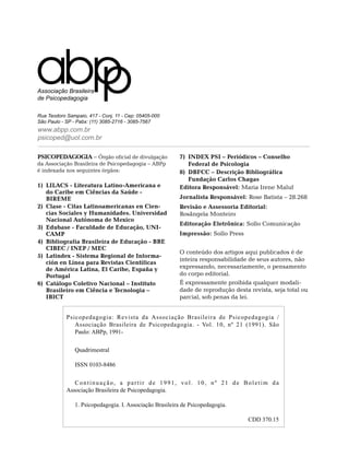 Associação Brasileira
de Psicopedagogia

Rua Teodoro Sampaio, 417 - Conj. 11 - Cep: 05405-000
São Paulo - SP - Pabx: (11) 3085-2716 - 3085-7567
www.abpp.com.br
psicoped@uol.com.br

PSICOPEDAGOGIA – Órgão oficial de divulgação             7)	 INDEX PSI – Periódicos – Conselho
da Associação Brasileira de Psicopedagogia – ABPp            Federal de Psicologia
é indexada nos seguintes órgãos:                         8)	 DBFCC – Descrição Bibliográfica
                                                             Fundação Carlos Chagas
1)	 LILACS - Literatura Latino-Americana e               Editora Responsável: Maria Irene Maluf
    do Caribe em Ciências da Saúde -
    BIREME                                               Jornalista Responsável: Rose Batista – 28.268
2)	 Clase - Citas Latinoamericanas en Cien-              Revisão e Assessoria Editorial:
    cias Sociales y Humanidades. Universidad             Rosângela Monteiro
    Nacional Autónoma de Mexico
                                                         Editoração Eletrônica: Sollo Comunicação
3)	 Edubase - Faculdade de Educação, Uni-
    camp                                                 Impressão: Sollo Press
4)	 Bibliografia Brasileira de Educação - BBE
    CIBEC / INEP / MEC
                                                         O conteúdo dos artigos aqui publicados é de
5)	 Latindex - Sistema Regional de Informa-
                                                         inteira responsabilidade de seus autores, não
    ción en Línea para Revistas Científicas
    de América Latina, El Caribe, España y               expressando, necessariamente, o pensamento
    Portugal                                             do corpo editorial.
6)	 Catálogo Coletivo Nacional – Instituto               É expressamente proibida qualquer modali-
    Brasileiro em Ciência e Tecnologia –                 dade de reprodução desta revista, seja total ou
    IBICT                                                parcial, sob penas da lei.


            Psicopedagogia: Revista da Associação Brasileira de Psicopedagogia /
               Associação Brasileira de Psicopedagogia. - Vol. 10, nº 21 (1991). São
               Paulo: ABPp, 1991-


               Quadrimestral

               ISSN 0103-8486


               Continuação, a partir de 1991, vol. 10, nº 21 de Boletim da
            Associação Brasileira de Psicopedagogia.

               1. Psicopedagogia. I. Associação Brasileira de Psicopedagogia.

                                                                                  CDD 370.15
 