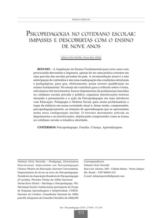 Portella FO especialNK
                                                 ARTIGO & Hickel




        Psicopedagogia no cotidiano escolar:
          impasses e descobertas com o ensino
                      de nove anos
                                       Fabiani Ortiz Portella; Neusa Kern Hickel




                  RESUMO – A Ampliação do Ensino Fundamental para nove anos vem
              provocando discussões e impasses, apesar de ser uma prática corrente em
              uma parcela das escolas privadas do país. A recomendação atual é a não
              antecipação de conteúdos e sim uma readequação das condições estruturais
              e pedagógicas, para que, efetivamente, possa ocorrer qualificação no
              ensino fundamental. No ensejo de contribuir para a reflexão sobre o tema,
              articulamos três movimentos: buscar depoimentos de profissionais inseridos
              no cotidiano escolar privado e público; organizar interlocuções teóricas
              situando o pensamento e a ação da Psicopedagogia em suas interfaces
              com Educação, Pedagogia e História Social, para assim problematizar o
              lugar da infância em nossa sociedade atual e, desse modo, compreender,
              psicopedagogicamente, as relações de aprendizagem que se apresentam
              nesta nova configuração escolar. O terceiro movimento articula os
              depoimentos e as interlocuções, objetivando compreender como se trama
              no cotidiano escolar a temática abordada.

                  UNITERMOS: Psicopedagogia. Família. Criança. Aprendizagem.




Fabiani Ortiz Portella – Pedagoga, Orientadora                Correspondência
Educacional; Especialista em Psicopedagogia                   Fabiani Ortiz Portella
Clínica; Mestre em Educação; Docente Universitária;           Rua Luiz Afonso, 269 – Cidade Baixa – Porto Alegre,
Organizadora de livros na área da Psicopedagogia;             RS, Brasil – CEP 90050-310
Presidente da Associação Brasileira de Psicopedagogia         E-mail: fabianiportella@gmail.com
(2ª gestão); Membro Titular da ABPp Nacional.
Neusa Kern Hickel – Psicóloga e Psicopedagoga, MS.
Psicologia Social e Institucional, participante do Grupo
de Pesquisa Aprendizagem e Subjetividade, UFRGS.
Docente do Uniritter. Conselheira Nacional da ABPp
pelo RS, integrante do Conselho Científico da ABPp/RS


                                       Rev. Psicopedagogia 2010; 27(84): 372-84

                                                        372
 