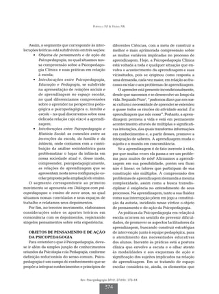Portella FO & Hickel NK




    Assim, o segmento que corresponde às inter-         diferentes Ciências, com a meta de construir a
locuções teóricas está subdivivido em três seções:      melhor e mais aprimorada compreensão sobre
      •	 Objetos de pensamento e de ação da             as muitas variáveis implicadas no processo de
          Psicopedagogia, no qual situamos nos-         aprendizagem. Hoje, a Psicopedagogia Clínica
          sa compreensão sobre a Psicopedago-           está voltada a toda e qualquer situação que en-
          gia Clínica e suas práticas em relação        volva o acontecimento da aprendizagem e suas
          à escola;                                     vicissitudes, pois se originou como resposta a
      •	 Interlocuções entre Psicopedagogia,            uma demanda, cada vez maior, em relação ao fra-
          Educação e Pedagogia, se subdivide            casso escolar e aos problemas de aprendizagem.
          na apresentação de relações sociais e             O aprender está presente incondicionalmente,
          de aprendizagem no espaço escolar,            desde que nascemos e se desenvolve ao longo da
          no qual diferenciamos compreensões            vida. Segundo Pozo1, “podemos dizer que em nos-
          sobre o aprender na perspectiva peda-         sa cultura a necessidade de aprender se estendeu
          gógica e psicopedagógica e, família e         a quase todos os rincões da atividade social. É a
          escola – no qual discorremos sobre essa       aprendizagem que não cessa”. Portanto, a apren-
          delicada relação cujo eixo é a aprendi-       dizagem permeia a vida e está em permanente
          zagem;                                        acontecimento através de múltiplas e significati-
      •	 Interlocuções entre Psicopedagogia e           vas interações, das quais transforma informações
          História Social: as conexões entre as         em conhecimentos e, a partir desses, promove a
          invenções da escola, da família e da          integração de saberes. A aprendizagem muda o
          infância, onde contamos com a contri-         sujeito e o mundo em concomitância.
          buição da análise sociohistórica para             Se a aprendizagem é de fato inerente à vida,
          problematizar o lugar da infância em          por que muitas vezes ela passa a ser um proble-
          nossa sociedade atual e, desse modo,          ma para muitos de nós? Afirmamos a aprendi-
          compreender, psicopedagogicamente,            zagem em sua possibilidade, porém seu fluxo
          as relações de aprendizagem que se            não é linear: os fatores que participam de sua
          apresentam nesta nova configuração es-        construção são múltiplos. A compreensão dos
          colar proposta pela ampliação do ensino.      problemas de aprendizagem demanda a mesma
    O segmento correspondente ao primeiro               complexidade, assim como a busca transdis-
movimento se apresenta em Diálogos com psi-             ciplinar é exigência no entendimento de seus
copedagogas: o ensino de nove anos, no qual             processos. Na aprendizagem, tanto a sua fluidez
situamos nossas convidadas e seus espaços de            como sua interrupção põem em jogo a constitui-
trabalho e relatamos seus depoimentos.                  ção da autoria, incidindo nesse vértice o objeto
    Por fim, no terceiro movimento, elaboramos          de pensamento e de ação da Psicopedagogia.
considerações sobre os aportes teóricos em                  As práticas da Psicopedagogia em relação à
consonância com os depoimentos, registrando             escola ocorrem no sentido de prevenir dificul-
singelos pensamentos sobre esta experiência.            dades, de promover os aspectos facilitadores da
                                                        aprendizagem, buscando construir estratégias
   OBJETOS DE PENSAMENTO E DE AÇÃO                      de intervenção junto à equipe pedagógica, para
   DA PSICOPEDAGOGIA                                    o atendimento das necessidades educativas
   Para entender o que é Psicopedagogia, deve-          dos alunos. Inerente às práticas está a postura
se ir além da simples junção de conhecimentos           clínica que envolve a escuta e o olhar atento
oriundos da Psicologia e da Pedagogia, conforme         às modalidades e aos esquemas de ação e
definição reducionista do senso comum. Psico-           significação dos sujeitos implicados na relação
pedagogia é um campo do conhecimento que se             de aprendizagem. Em se tratando de espaço
propõe a integrar conhecimentos e princípios de         escolar considera-se, ainda, os elementos que


                                  Rev. Psicopedagogia 2010; 27(84): 372-84

                                                   374
 