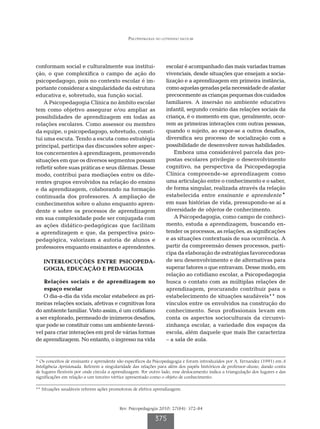 Psicopedagogia no cotidiano escolar




conformam social e culturalmente sua institui-                    escolar é acompanhado das mais variadas tramas
ção, o que complexifica o campo de ação do                        vivenciais, desde situações que ensejam a socia-
psicopedagogo, pois no contexto escolar é im-                     lização e a aprendizagem em primeira instância,
portante considerar a singularidade da estrutura                  como aquelas geradas pela necessidade de afastar
educativa e, sobretudo, sua função social.                        precocemente as crianças pequenas dos cuidados
    A Psicopedagogia Clínica no âmbito escolar                    familiares. A insersão no ambiente educativo
tem como objetivo assegurar e/ou ampliar as                       infantil, segundo cenário das relações sociais da
possibilidades de aprendizagem em todas as                        criança, é o momento em que, geralmente, ocor-
relações escolares. Como assessor ou membro                       rem as primeiras interações com outras pessoas,
da equipe, o psicopedagogo, sobretudo, consti-                    quando o sujeito, ao expor-se a outros desafios,
tui uma escuta. Tendo a escuta como estratégia                    diversifica seu processo de socialização com a
principal, participa das discussões sobre aspec-                  possibilidade de desenvolver novas habilidades.
tos concernentes à aprendizagem, promovendo                           Embora uma considerável parcela das pro-
situações em que os diversos segmentos possam                     postas escolares privilegie o desenvolvimento
refletir sobre suas práticas e seus dilemas. Desse                cognitivo, na perspectiva da Psicopedagogia
modo, contribui para mediações entre os dife-                     Clínica compreende-se aprendizagem como
rentes grupos envolvidos na relação do ensino                     uma articulação entre o conhecimento e o saber,
e da aprendizagem, colaborando na formação                        de forma singular, realizada através da relação
continuada dos professores. A ampliação de                        estabelecida entre ensinante e aprendente*
conhecimentos sobre o aluno enquanto apren-                       em suas histórias de vida, pressupondo-se aí a
dente e sobre os processos de aprendizagem                        diversidade de objetos de conhecimento.
em sua complexidade pode ser conjugada com                            A Psicopedagogia, como campo de conheci-
as ações didático-pedagógicas que facilitam                       mento, estuda a aprendizagem, buscando en-
a aprendizagem e que, da perspectiva psico-                       tender os processos, as relações, as significações
pedagógica, valorizam a autoria de alunos e                       e as situações contextuais de sua ocorrência. A
professores enquanto ensinantes e aprendentes.                    partir da compreensão desses processos, parti-
                                                                  cipa da elaboração de estratégias favorecedoras
   INTERLOCUÇÕES ENTRE PSICOPEDA-                                 de seu desenvolvimento e de alternativas para
   GOGIA, EDUCAÇÃO E PEDAGOGIA                                    superar fatores o que entravam. Desse modo, em
                                                                  relação ao cotidiano escolar, a Psicopedagogia
    Relações sociais e de aprendizagem no                         busca o contato com as múltiplas relações de
    espaço escolar                                                aprendizagem, procurando contribuir para o
   O dia-a-dia da vida escolar estabelece as pri-                 estabelecimento de situações saudáveis** nos
meiras relações sociais, afetivas e cognitivas fora               vínculos entre os envolvidos na construção do
do ambiente familiar. Visto assim, é um cotidiano                 conhecimento. Seus profissionais levam em
a ser explorado, permeado de inúmeros desafios,                   conta os aspectos socioculturais da circunvi-
que pode se constituir como um ambiente favorá-                   zinhança escolar, a variedade dos espaços da
vel para criar interações em prol de várias formas                escola, além daquele que mais lhe caracteriza
de aprendizagem. No entanto, o ingresso na vida                   – a sala de aula.


* Os conceitos de ensinante e aprendente são específicos da Psicopedagogia e foram introduzidos por A. Fernandez (1991) em A
Inteligência Aprisionada. Referem a singularidade das relações para além dos papéis históricos de professor-aluno, dando conta
de lugares flexíveis por onde circula a aprendizagem. Por outro lado, esse deslocamento indica a triangulação dos lugares e das
significações em relação a um terceiro vértice apresentado como o objeto de conhecimento.

** Situações saudáveis referem ações promotoras de efetiva aprendizagem.



                                          Rev. Psicopedagogia 2010; 27(84): 372-84

                                                            375
 
