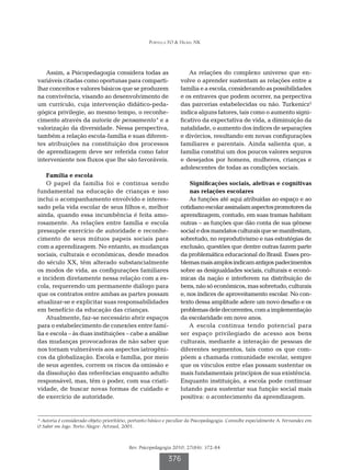 Portella FO & Hickel NK




   Assim, a Psicopedagogia considera todas as                         As relações do complexo universo que en-
variáveis citadas como oportunas para comparti-                   volve o aprender sustentam as relações entre a
lhar conceitos e valores básicos que se produzem                  família e a escola, considerando as possibilidades
na convivência, visando ao desenvolvimento de                     e os entraves que podem ocorrer, na perpectiva
um currículo, cuja intervenção didático-peda-                     das parcerias estabelecidas ou não. Turkenicz2
gógica privilegie, ao mesmo tempo, o reconhe-                     indica alguns fatores, tais como o aumento signi-
cimento através da autoria de pensamento* e a                     ficativo da expectativa de vida, a diminuição da
valorização da diversidade. Nessa perspectiva,                    natalidade, o aumento dos índices de separações
também a relação escola-família e suas diferen-                   e divórcios, resultando em novas configurações
tes atribuições na constituição dos processos                     familiares e parentais. Ainda salienta que, a
de aprendizagem deve ser referida como fator                      família constitui um dos poucos valores seguros
interveniente nos fluxos que lhe são favoráveis.                  e desejados por homens, mulheres, crianças e
                                                                  adolescentes de todas as condições sociais.
    Família e escola
    O papel da família foi e continua sendo                           Significações sociais, afetivas e cognitivas
fundamental na educação de crianças e isso                            nas relações escolares
inclui o acompanhamento envolvido e interes-                          As funções até aqui atribuídas ao espaço e ao
sado pela vida escolar de seus filhos e, melhor                   cotidiano escolar assinalam aspectos promotores da
ainda, quando essa incumbência é feita amo-                       aprendizagem, contudo, em suas tramas habitam
rosamente. As relações entre família e escola                     outras – as funções que dão conta de sua gênese
pressupõe exercício de autoridade e reconhe-                      social e dos mandatos culturais que se manifestam,
cimento de seus mútuos papeis sociais para                        sobretudo, no reprodutivismo e nas estratégias de
com a aprendizagem. No entanto, as mudanças                       exclusão, questões que dentre outras fazem parte
sociais, culturais e econômicas, desde meados                     da problemática educacional do Brasil. Esses pro-
do século XX, têm alterado substancialmente                       blemas mais amplos indicam antigos padecimentos
os modos de vida, as configurações familiares                     sobre as desigualdades sociais, culturais e econô-
e incidem diretamente nessa relação com a es-                     micas da nação e interferem na distribuição de
cola, requerendo um permanente diálogo para                       bens, não só econômicos, mas sobretudo, culturais
que os contratos entre ambas as partes possam                     e, nos índices de aproveitamento escolar. No con-
atualizar-se e explicitar suas responsabilidades                  texto dessa amplitude adere um novo desafio e os
em benefício da educação das crianças.                            problemas dele decorrentes, com a implementação
    Atualmente, faz-se necessário abrir espaços                   da escolaridade em nove anos.
para o estabelecimento de conexões entre famí-                        A escola continua tendo potencial para
lia e escola – às duas instituições – cabe a análise              ser espaço privilegiado de acesso aos bens
das mudanças provocadoras de não saber que                        culturais, mediante a interação de pessoas de
nos tornam vulneráveis aos aspectos iatrogêni-                    diferentes segmentos, tais como os que com-
cos da globalização. Escola e família, por meio                   põem a chamada comunidade escolar, sempre
de seus agentes, correm os riscos da omissão e                    que os vínculos entre elas possam sustentar os
da dissolução das referências enquanto adulto                     mais fundamentais princípios de sua existência.
responsável, mas, têm o poder, com sua criati-                    Enquanto instituição, a escola pode continuar
vidade, de buscar novas formas de cuidado e                       lutando para sustentar sua função social mais
de exercício de autoridade.                                       positiva: o acontecimento da aprendizagem.


* Autoria é considerado objeto prioritário, portanto básico e peculiar da Psicopedagogia. Consulte especialmente A. Fernandez em
O Saber em Jogo. Porto Alegre: Artmed, 2001.



                                          Rev. Psicopedagogia 2010; 27(84): 372-84

                                                             376
 