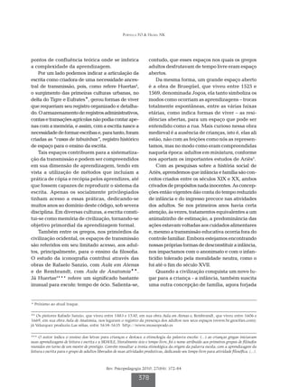 Portella FO & Hickel NK




pontos de confluência teórica onde se imbrica                             contudo, que esses espaços nos quais os gregos
a complexidade da aprendizagem.                                           adultos desfrutavam de tempo livre eram espaço
    Por um lado podemos indicar a articulação da                          abertos.
escrita como criadora de uma necessidade ances-                               Da mesma forma, um grande espaço aberto
tral de transmissão, pois, como refere Huertas4,                          é a obra de Bruegüel, que viveu entre 1525 e
o surgimento das primeiras culturas urbanas, no                           1569, denominada Jogos, ela tanto simboliza os
delta do Tigre e Eufrates*, gerou formas de viver                         modos como ocorriam as aprendizagens – trocas
que requeriam seu registro organizado e detalha-                          totalmente espontâneas, entre as várias faixas
do. O armazenamento de registros administrativos,                         etárias, como indica formas de viver – as resi-
contas e transações agrícolas não podia contar ape-                       dências abertas, para um espaço que pode ser
nas com a memória, e assim, com a escrita nasce a                         entendido como a rua. Mais curioso nessa obra
necessidade de formar escribas e, para tanto, foram                       medieval é a ausência de crianças, isto é, elas ali
criadas as “casas de tabuinhas”, registro histórico                       estão, não com as feições como nós as represen-
de espaço para o ensino da escrita.                                       tamos, mas no modo como eram compreendidas
    Tais espaços contribuem para a sistematiza-                           naquela época: adultos em miniatura, conforme
ção da transmissão e podem ser compreendidos                              nos aportam os importantes estudos de Ariès5.
em sua dimensão de aprendizagem, tendo em                                     Com as pesquisas sobre a história social de
vista a utilização de métodos que incluíam a                              Ariès, aprendemos que infância e família são con-
prática de cópia e recópia pelos aprendizes, até                          ceitos criados entre os séculos XIX e XX, ambos
que fossem capazes de reproduzir o sistema da                             crivados de propósitos nada inocentes. As concep-
escrita. Apenas os socialmente privilegiados                              ções então vigentes dão conta do tempo reduzido
tinham acesso a essas práticas, dedicando-se                              de infância e do ingresso precoce nas atividades
muitos anos ao domínio deste código, sob severa                           dos adultos. Se nos primeiros anos havia certa
disciplina. Em diversas culturas, a escrita consti-                       atenção, às vezes, tratamentos equivalentes a um
tui-se como memória de civilização, tornando-se                           animalzinho de estimação, a predominância das
objetivo primordial da aprendizagem formal.                               ações estavam voltadas aos cuidados alimentares
    Também entre os gregos, nos primórdios da                             e, mesmo a transmissão educativa ocorria fora do
civilização ocidental, os espaços de transmissão                          controle familiar. Embora estejamos encontrando
são referidos em seu limitado acesso, aos adul-                           nossas próprias formas de desconstituir a infância,
tos, principalmente, para o ensino da filosofia.                          nos impactamos com o anonimato e com o infan-
O estudo da iconografia contribui através das                             ticídio tolerado pela moralidade neutra, como o
obras de Rafaelo Sanzio, com Aula em Atenas                               foi até o fim do século XVII.
e de Rembrandt, com Aula de Anatomia**.                                       Quando a civilização conquista um novo lu-
Já Huertas4*** refere um significado bastante                             gar para a criança - a infância, também suscita
inusual para escola: tempo de ócio. Salienta-se,                          uma outra concepção de família, agora forjada


* Próximo ao atual Iraque.

** Os pintores Rafaelo Sanzio, que viveu entre 1483 e 1530, em sua obra Aula em Atenas e, Rembrandt, que viveu entre 1606 e
1669, em sua obra Aula de Anatomia, nos legaram o registro da presença dos adultos nos seus espaços (www.br.geocities.com);
já Velazquez produziu Las niñas, entre 1634-1635 http://www.museoprado.es

*** O autor indica o ensino das letras para crianças e destaca a etimologia da palavra escola: (...) as crianças gregas iniciavam
suas aprendizagens de leitura e escrita e a SKHOLE, literalmente ócio e tempo livre, foi o nome atribuído aos primeiros grupos de filósofos
reunidos em torno de um mestre de prestígio. Convém ressaltar a ironia etimológica da origem da palavra escola, com a aprendizagem da
leitura e escrita para o grupo de adultos liberados de suas atividades produtivas, dedicando seu tempo livre para atividade filosófica. (...).



                                               Rev. Psicopedagogia 2010; 27(84): 372-84

                                                                   378
 