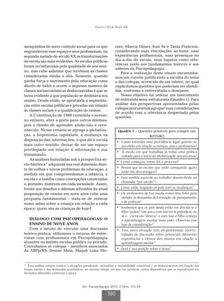 Portella FO & Hickel NK




mesquinhos do mero controle social para os que                 raes, Marcia Dimer, Susi Sá e Tania Franciosi,
engrandecem esse espaço e seus profissionais, na               considerando suas vinculações ao tema, suas
segunda metade do século XX as transformações                  experiências profissionais, suas presenças no
da escola são mais evidentes. As escolas públicas              dia-a-dia da escola, seus lugares como refe-
                                                               rências junto aos fundamentos teóricos e aos
foram reconhecidas pela qualidade de seu ensi-
                                                               saberes da Psicopedagogia.
no, mas cabe salientar que recebiam as classes                    Para a realização deste ensaio encaminha-
consideradas média e alta. Somente, quando                     mos um convite justificando a escolha do tema
ganha força o movimento pela educação como                     e das colegas, acrescido de um roteiro, no qual
direito de todos e ocorre o ingresso massivo de                explicitamos questões que poderiam ser atendi-
classes socioeconômicas desfavorecidas é que se                das, conforme a entrevistada o desejasse.
torna evidente a que população se destinava seu                   Nosso objetivo foi utilizar um instrumento
ensino. Desde então, se aprofunda a segmenta-                  de entrevista semi-estruturada (Quadro 1). Para
ção entre escolas públicas e privadas em relação               análise das perspectivas apresentadas pelas
                                                               colegas procuramos agrupar suas considerações
às classes sociais e a qualificação do ensino.
                                                               de acordo com a relevância despertada pelas
    A Constituição de 1988 consolida o acesso,                 questões.
no entanto, abre a porta para outros dilemas,
pois o direito de aprender ainda não é reco-
nhecido. Nesse cenário se agrega a globaliza-                    Quadro 1 – Questões possíveis para compor um
ção, a hegemonia capitalista, a mudança na                                        ROTEIRO
disposição das informações, o que dá à escola
                                                                • Como entendes essa providência legal quanto ao
mais outro sentido: deixar de ser um espaço                       seu efeito em relação a crianças, pais e professores?
privilegiado em relação à informação e sua
                                                                • A escola em que trabalhas já tinha uma prática
transmissão.                                                      voltada para o início da alfabetização aos seis anos?
    As análises formuladas sob a perspectiva só-
                                                                • Como começou, como foi o processo?
cio-histórica* adquirem sua real dimensão dian-
                                                                • Pensas que as escolas que estão começando agora
te de velhos e novos problemas da educação, à
                                                                  estão em desvantagem?
medida em que compreendemos a infância, a
escola e a família como concepções construídas                  • Essa medida equivale ao trabalho desenvolvido na
                                                                  chamada “pré-escola”?
e, portanto, mutáveis em cada sociedade. Assim,
frente aos desafios e dilemas advindos da atual                 • Como estão reagindo os pais com as mudanças?
proposição de ensino em nove anos cabe uma                      • Os professores de tua escola como têm feito para
pergunta fundamental – trata-se de reiterar                       atender às demandas de formação, de planejamento
                                                                  e de práticas?
nosso saber sobre a criança em relação a cada
época: quem são as crianças de hoje?                            • Soubemos que os pais ainda estão em dúvida se o
                                                                  filho “pulou” um ano e com isso irá se prejudicar, ou
                                                                  se o currículo “desceu” e com isso o filho começa
   DIÁLOGO COM PSICOPEDAGOGAS: O                                  a aprendizagem escolar mais cedo. Observas esse
   ENSINO DE NOVE ANOS                                            tipo de consideração?
   Com o intuito de vincular uma discussão                      • Essa nova situação tem proporcionado oportu-
teórico-prática, utilizamos o recurso de entre-                   nidades de discussão sobre potenciais diferentes
vistas com profissionais em Psicopedagogia                        experiências e ritmos dos alunos em relação à
atuantes no âmbito escolar público ou privado.                    aprendizagem escolar?
Convidamos as colegas – membros associados
                                                                • Qual é sua posição sobre o tema?
da ABPp/RS: Denise Maia, Magali Lima Mo-


* Essa análise sempre conduz a situações paradoxais: assinalam a mutabilidade conceitual e os deslocamentos em função das
forças sociais e das demandas econômicas, ao mesmo tempo em que faz perdurar certos dispositivos que se reproduzem em
formatos diferentes conforme a época.



                                        Rev. Psicopedagogia 2010; 27(84): 372-84

                                                         380
 