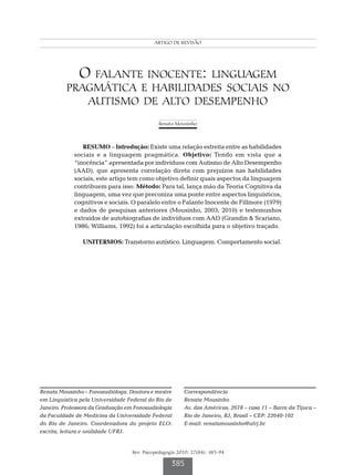 Linguagem pragmática e habilidades sociais no autismo
                                             ARTIGO DE REVISÃO




              O falante inocente: linguagem
          pragmática e habilidades sociais no
             autismo de alto desempenho
                                                Renata Mousinho



                RESUMO – Introdução: Existe uma relação estreita entre as habilidades
             sociais e a linguagem pragmática. Objetivo: Tendo em vista que a
             “inocência” apresentada por indivíduos com Autismo de Alto Desempenho
             (AAD), que apresenta correlação direta com prejuízos nas habilidades
             sociais, este artigo tem como objetivo definir quais aspectos da linguagem
             contribuem para isso. Método: Para tal, lança mão da Teoria Cognitiva da
             linguagem, uma vez que preconiza uma ponte entre aspectos linguísticos,
             cognitivos e sociais. O paralelo entre o Falante Inocente de Fillmore (1979)
             e dados de pesquisas anteriores (Mousinho, 2003; 2010) e testemunhos
             extraídos de autobiografias de indivíduos com AAD (Grandin & Scariano,
             1986; Williams, 1992) foi a articulação escolhida para o objetivo traçado.

                UNITERMOS: Transtorno autístico. Linguagem. Comportamento social.




Renata Mousinho – Fonoaudióloga. Doutora e mestre           Correspondência
em Linguística pela Universidade Federal do Rio de          Renata Mousinho
Janeiro. Professora da Graduação em Fonoaudiologia          Av. das Américas, 2678 – casa 11 – Barra da Tijuca –
da Faculdade de Medicina da Universidade Federal            Rio de Janeiro, RJ, Brasil – CEP: 22640-102
do Rio de Janeiro. Coordenadora do projeto ELO:             E-mail: renatamousinho@ufrj.br
escrita, leitura e oralidade UFRJ.


                                   Rev. Psicopedagogia 2010; 27(84): 385-94

                                                      385
 