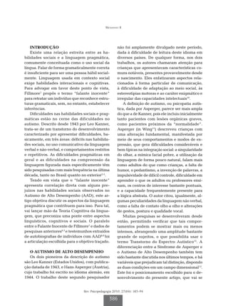 Mousinho R




    INTRODUÇÃO                                         não foi amplamente divulgado neste período,
    Existe uma relação estreita entre as ha-           dada à dificuldade de leitura deste idioma em
bilidades sociais e a linguagem pragmática,            diversos países. De qualquer forma, nos dois
comumente conceituada como o uso social da             trabalhos, os autores chamaram atenção para
língua. Falar de forma gramaticalmente correta         crianças que apresentavam características co-
é insuficiente para ser uma pessoa hábil social-       muns notáveis, presentes provavelmente desde
mente. Linguagem usada em contexto social              o nascimento. Eles enfatizaram aspectos rela-
exige habilidades interacionais e cognitivas.          cionados à forma particular de comunicação,
Para advogar em favor deste ponto de vista,            à dificuldade de adaptação ao meio social, às
Fillmore1 propôs o termo “falante inocente”            estereotipias motoras e ao caráter enigmático e
para retratar um indivíduo que reconhece estru-        irregular das capacidades intelectuais10.
turas gramaticais, sem, no entanto, estabelecer            A definição de autismo, ou psicopatia autís-
inferências.                                           tica, dada por Asperger, parece ser mais ampla
    Dificuldades nas habilidades sociais e prag-       do que a de Kanner, pois ele incluiu inicialmente
máticas estão no cerne das dificuldades no             tanto pacientes com lesões orgânicas graves,
autismo. Descrito desde 1943 por Leo Kanner,           como pacientes próximos da “normalidade”.
trata-se de um transtorno do desenvolvimento           Asperger (in Wing11) descreveu crianças com
caracterizado por apresentar dificuldades, ba-         uma alteração fundamental, manifestada por
sicamente, em três áreas: déficits nas habilida-       meio de seus comportamentos e modos de ex-
des sociais, no uso comunicativo da linguagem          pressão, que gera dificuldades consideráveis e
verbal e não-verbal, e comportamentos restritos        bem típicas na integração social: a singularidade
e repetitivos. As dificuldades pragmáticas em          do olhar, a mímica facial pobre, a utilização da
geral e as dificuldades na compreensão da              linguagem de forma pouco natural, falam mais
linguagem figurada mais especificamente têm            como adultos do que como crianças, a falta de
sido pesquisadas com mais frequência na última         humor, o pedantismo, a invenção de palavras, a
década, tanto no Brasil quanto no exterior2-5.         impulsividade de difícil controle, dificuldade em
    Tendo em vista que o “falante inocente”            aprender o que os adultos ou professores ensi-
apresenta correlação direta com alguns pre-            nam, os centros de interesse bastante pontuais,
juízos nas habilidades sociais observados no           e a capacidade frequentemente presente para
Autismo de Alto Desempenho (AAD), este ar-             a lógica abstrata. O autor citou, igualmente, al-
tigo objetiva discutir os aspectos da linguagem        gumas peculiaridades da linguagem não verbal,
pragmática que contribuem para isso. Para tal,         como a falta de contato olho a olho e alterações
vai lançar mão da Teoria Cognitiva da lingua-          de gestos, postura e qualidade vocal.
gem, que preconiza uma ponte entre aspectos                Muitas pesquisas se desenvolveram desde
linguísticos, cognitivos e sociais. O paralelo         então, permitindo verificar que tais compor-
entre o Falante Inocente de Fillmore1 e dados de       tamentos podem se mostrar mais ou menos
pesquisas anteriores6,7 e testemunhos extraídos        intensos, abrangendo uma amplitude bastante
de autobiografias de indivíduos com AAD8,9 foi         grande de sujeitos, o que possibilita usar o
a articulação escolhida para o objetivo traçado.       termo Transtorno do Espectro Autístico12. A
                                                       diferenciação entre a Síndrome de Asperger e
   O AUTISMO DE ALTO DESEMPENHO                        o Autismo de Alto Desempenho também tem
   Os dois pioneiros da descrição do autismo           sido bastante discutida nos últimos tempos, e há
são Leo Kanner (Estados Unidos), com publica-          variáveis que prejudicam tal distinção, dispondo
ção datada de 1943, e Hans Asperger (Áustria),         as duas condições em um campo dimensional13.
cujo trabalho foi escrito no idioma alemão, em         Este foi o posicionamento escolhido para o de-
1944. O trabalho deste segundo pesquisador             senvolvimento do presente artigo, que vai se


                                 Rev. Psicopedagogia 2010; 27(84): 385-94

                                                  386
 