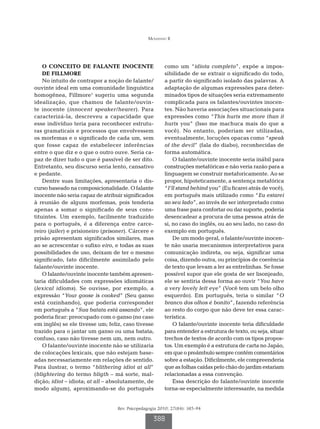Mousinho R




    O CONCEITO DE FALANTE INOCENTE                      como um “idiota completo”, expõe a impos-
    DE FILLMORE                                         sibilidade de se extrair o significado do todo,
    No intuito de contrapor a noção de falante/         a partir do significado isolado das palavras. A
ouvinte ideal em uma comunidade linguística             adaptação de algumas expressões para deter-
homogênea, Fillmore1 sugeriu uma segunda                minados tipos de situações seria extremamente
idealização, que chamou de falante/ouvin-               complicada para os falantes/ouvintes inocen-
te inocente (innocent speaker/hearer). Para             tes. Não haveria associações situacionais para
caracterizá-la, descreveu a capacidade que              expressões como “This hurts me more than it
esse indivíduo teria para reconhecer estrutu-           hurts you” (Isso me machuca mais do que a
ras gramaticais e processos que envolvessem             você). No entanto, poderiam ser utilizadas,
os morfemas e o significado de cada um, sem             eventualmente, locuções opacas como “speak
que fosse capaz de estabelecer inferências              of the devil” (fala do diabo), reconhecidas de
entre o que diz e o que o outro ouve. Seria ca-         forma automática.
paz de dizer tudo o que é passível de ser dito.             O falante/ouvinte inocente seria inábil para
Entretanto, seu discurso seria lento, cansativo         construções metafóricas e não veria razão para a
e pedante.                                              linguagem se construir metaforicamente. Ao se
    Dentre suas limitações, apresentaria o dis-         propor, hipoteticamente, a sentença metafórica
curso baseado na composicionalidade. O falante          “I’ll stand behind you” (Eu ficarei atrás de você),
inocente não seria capaz de atribuir significados       em português mais utilizado como “Eu estarei
à reunião de alguns morfemas, pois tenderia             ao seu lado”, ao invés de ser interpretado como
apenas a somar o significado de seus cons-              uma frase para confortar ou dar suporte, poderia
tituintes. Um exemplo, facilmente traduzido             desencadear a procura de uma pessoa atrás de
para o português, é a diferença entre carce-            si, no caso do inglês, ou ao seu lado, no caso do
reiro (jailer) e prisioneiro (prisoner). Cárcere e      exemplo em português.
prisão apresentam significados similares, mas               De um modo geral, o falante/ouvinte inocen-
ao se acrescentar o sufixo eiro, e todas as suas        te não usaria mecanismos interpretativos para
possibilidades de uso, deixam de ter o mesmo            comunicação indireta, ou seja, significar uma
significado, fato dificilmente assimilado pelo          coisa, dizendo outra, ou princípios de coerência
falante/ouvinte inocente.                               de texto que levam a ler as entrelinhas. Se fosse
    O falante/ouvinte inocente também apresen-          possível supor que ele gosta de ser lisonjeado,
taria dificuldades com expressões idiomáticas           ele se sentiria dessa forma ao ouvir “You have
(lexical idioms). Se ouvisse, por exemplo, a            a very lovely left eye” (Você tem um belo olho
expressão “Your goose is cooked” (Seu ganso             esquerdo). Em português, teria o similar “O
está cozinhando), que poderia corresponder              branco dos olhos é bonito”, fazendo referência
em português a “Sua batata está assando”, ele           ao resto do corpo que não deve ter essa carac-
poderia ficar: preocupado com o ganso (no caso          terística.
em inglês) se ele tivesse um; feliz, caso tivesse           O falante/ouvinte inocente teria dificuldade
trazido para o jantar um ganso ou uma batata;           para entender a estrutura de texto, ou seja, situar
confuso, caso não tivesse nem um, nem outro.            trechos de textos de acordo com os tipos propos-
    O falante/ouvinte inocente não se utilizaria        tos. Um exemplo é a estrutura de carta no Japão,
de colocações lexicais, que não estejam base-           em que o preâmbulo sempre contém comentários
adas necessariamente em relações de sentido.            sobre a estação. Dificilmente, ele compreenderia
Para ilustrar, o termo “blithering idiot at all”        que as folhas caídas pelo chão do jardim estariam
(blightering do termo bligth – má sorte, mal-           relacionadas a essa convenção.
dição; idiot – idiota; at all – absolutamente, de           Essa descrição do falante/ouvinte inocente
modo algum), aproximando-se do português                torna-se especialmente interessante, na medida


                                  Rev. Psicopedagogia 2010; 27(84): 385-94

                                                   388
 