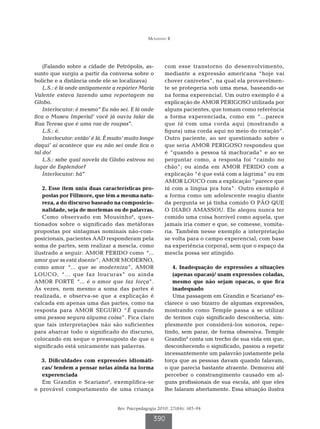 Mousinho R




    (Falando sobre a cidade de Petrópolis, as-           com esse transtorno do desenvolvimento,
sunto que surgiu a partir da conversa sobre o            mediante a expressão americana “hoje vai
boliche e a distância onde ele se localizava)            chover canivetes”, na qual ela provavelmen-
    L.S.: é lá onde antigamente a repórter Maria         te se protegeria sob uma mesa, baseando-se
Valente estava fazendo uma reportagem na                 na forma experencial. Um outro exemplo é a
Globo.                                                   explicação de AMOR PERIGOSO utilizada por
    Interlocutor: é mesmo’’ Eu não sei. E lá onde        alguns pacientes, que tomam como referência
fica o Museu Imperial’ você já ouviu falar da            a forma experenciada, como em “...parece
Rua Teresa que é uma rua de roupas’’.                    que tá com uma corda aqui (mostrando a
    L.S.: é.                                             figura) uma corda aqui no meio do coração”.
    Interlocutor: então’ é lá. É muito’ muito longe      Outro paciente, ao ser questionado sobre o
daqui’ aí acontece que eu não sei onde fica o            que seria AMOR PERIGOSO respondeu que
tal do/                                                  é “quando a pessoa tá machucada” e ao se
    L.S.: sabe qual novela da Globo estreou no           perguntar como, a resposta foi “caindo no
lugar de Esplendor?                                      chão”; ou ainda em AMOR FERIDO com a
    Interlocutor: hã’’                                   explicação “é que está com a lágrima” ou em
                                                         AMOR LOUCO com a explicação “parece que
   2. Esse item uniu duas características pro-           tá com a língua pra fora”. Outro exemplo é
   postas por Fillmore, que têm a mesma natu-            a forma como um adolescente reagiu diante
   reza, a do discurso baseado na composicio-            da pergunta se já tinha comido O PÃO QUE
   nalidade, seja de morfemas ou de palavras.            O DIABO AMASSOU. Ele alegou nunca ter
   Como observado em Mousinho 6, ques-                   comido uma coisa horrível como aquela, que
tionados sobre o significado das metáforas               jamais iria comer e que, se comesse, vomita-
propostas por sintagmas nominais não-com-                ria. Também nesse exemplo a interpretação
posicionais, pacientes AAD responderam pela              se volta para o campo experencial, com base
soma de partes, sem realizar a mescla, como              na experiência corporal, sem que o espaço da
ilustrado a seguir: AMOR FERIDO como “...                mescla possa ser atingido.
amor que ss está doente”, AMOR MODERNO,
como amor “... que se moderniza”, AMOR                      4. Inadequação de expressões a situações
LOUCO, “... que faz loucuras” ou ainda                      (apenas opacas)/ usam expressões coladas,
AMOR FORTE “... é o amor que faz força”.                    mesmo que não sejam opacas, o que fica
Às vezes, nem mesmo a soma das partes é                     inadequado
realizada, e observa-se que a explicação é                  Uma passagem em Grandin e Scariano8 es-
calcada em apenas uma das partes, como na                clarece o uso bizarro de algumas expressões,
resposta para AMOR SEGURO “É quando                      mostrando como Temple passa a se utilizar
uma pessoa segura alguma coisa”. Fica claro              de termos cujo significado desconhecia, sim-
que tais interpretações não são suficientes              plesmente por considerá-los sonoros, repe-
para abarcar todo o significado do discurso,             tindo, sem parar, de forma obsessiva. Temple
colocando em xeque o pressuposto de que o                Grandin8 conta um trecho de sua vida em que,
significado está unicamente nas palavras.                desconhecendo o significado, passou a repetir
                                                         incessantemente um palavrão justamente pela
  3. Dificuldades com expressões idiomáti-               força que as pessoas davam quando falavam,
   cas/ tendem a pensar nelas ainda na forma             o que parecia bastante atraente. Demorou até
   experenciada                                          perceber o constrangimento causado em al-
   Em Grandin e Scariano8, exemplifica-se                guns profissionais de sua escola, até que eles
o provável comportamento de uma criança                  lhe falaram abertamente. Essa situação ilustra


                                   Rev. Psicopedagogia 2010; 27(84): 385-94

                                                    390
 