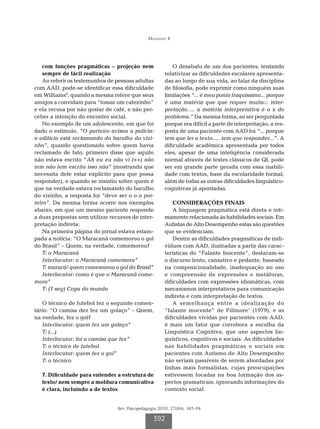 Mousinho R




    com funções pragmáticas – projeção nem                 O desabafo de um dos pacientes, tentando
    sempre de fácil realização                         relativizar as dificuldades escolares apresenta-
    Ao referir os testemunhos de pessoas adultas       das ao longo de sua vida, ao falar da disciplina
com AAD, pode-se identificar essa dificuldade          de filosofia, pode exprimir como ninguém suas
em Williams9, quando a mesma refere que seus           limitações “... é meu ponto fraquíssimo... porque
amigos a convidam para “tomar um cafezinho”            é uma matéria que que requer muita::: inter-
e ela recusa por não gostar de café, e não per-        pretação..... a matéria interpretativa é o x do
ceber a intenção do encontro social.                   problema.” Da mesma forma, ao ser perguntada
    No exemplo de um adolescente, em que foi           porque era difícil a parte de interpretação, a res-
dado o estímulo, “O porteiro avisou a polícia:         posta de uma paciente com AAD foi “... porque
o edifício está reclamando do barulho do vizi-         tem que ler o texto..... tem que responder...”. A
nho”, quando questionado sobre quem havia              dificuldade acadêmica apresentada por todos
reclamado de fato, primeiro disse que aquilo           eles, apesar de uma inteligência considerada
não estava escrito “Ah eu eu não vi (++) não           normal através de testes clássicos de QI, pode
tem não tem escrito isso não” (mostrando que           ser em grande parte gerada com essa inabili-
necessita dele estar explícito para que possa          dade com textos, base da escolaridade formal,
responder), e quando se insistiu sobre quem é          além de todas as outras dificuldades linguístico-
que na verdade estava reclamando do barulho            cognitivas já apontadas.
do vizinho, a resposta foi “deve ser o o o por-
teiro”. Da mesma forma ocorre nos exemplos                 CONSIDERAÇÕES FINAIS
abaixo, em que um mesmo paciente responde                  A linguagem pragmática está direta e inti-
a duas propostas sem utilizar recursos de inter-       mamente relacionada às habilidades sociais. Em
pretação indireta:                                     Autistas de Alto Desempenho estas são questões
    Na primeira página do jornal estava estam-         que se evidenciam.
pada a notícia: “O Maracanã comemorou o gol                Dentre as dificuldades pragmáticas de indi-
do Brasil” – Quem, na verdade, comemorou?              víduos com AAD, ilustradas a partir das carac-
    T: o Maracanã                                      terísticas do “Falante Inocente”, destacam-se
    Interlocutor: o Maracanã comemora”                 o discurso lento, cansativo e pedante, baseado
    T: maracá/ quem comemorou o gol do Brasil”         na composicionalidade, inadequação no uso
    Interlocutor: como é que o Maracanã come-          e compreensão de expressões e metáforas,
mora”                                                  dificuldades com expressões idiomáticas, com
    T: (7 seg) Copa do mundo                           mecanismos interpretativos para comunicação
                                                       indireta e com interpretação de textos.
   O técnico de futebol fez o seguinte comen-              A semelhança entre a idealização do
tário: “O camisa dez fez um golaço” - Quem,            “falante inocente” de Fillmore1 (1979), e as
na verdade, fez o gol?                                 dificuldades vividas por pacientes com AAD,
   Interlocutor: quem fez um golaço”                   é mais um fator que corrobora a escolha da
   T: (...)                                            Linguística Cognitiva, que une aspectos lin-
   Interlocutor: foi a camisa que fez”                 guísticos, cognitivos e sociais. As dificuldades
   T: o técnico de futebol                             nas habilidades pragmáticas e sociais em
   Interlocutor: quem fez o gol”                       pacientes com Autismo de Alto Desempenho
   T: o técnico                                        não seriam passíveis de serem abordadas por
                                                       linhas mais formalistas, cujas preocupações
   7. Dificuldade para entender a estrutura de         estivessem focadas na boa formação dos as-
   texto/ nem sempre a moldura comunicativa            pectos gramaticais, ignorando informações do
   é clara, incluindo a de textos                      contexto social.


                                 Rev. Psicopedagogia 2010; 27(84): 385-94

                                                  392
 