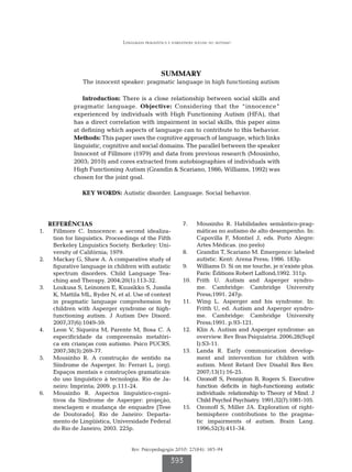 Linguagem pragmática e habilidades sociais no autismo




                                                  SUMMARY
                The innocent speaker: pragmatic language in high functioning autism

                Introduction: There is a close relationship between social skills and
             pragmatic language. Objective: Considering that the “innocence”
             experienced by individuals with High Functioning Autism (HFA), that
             has a direct correlation with impairment in social skills, this paper aims
             at defining which aspects of language can to contribute to this behavior.
             Methods: This paper uses the cognitive approach of language, which links
             linguistic, cognitive and social domains. The parallel between the speaker
             Innocent of Fillmore (1979) and data from previous research (Mousinho,
             2003; 2010) and cores extracted from autobiographies of individuals with
             High Functioning Autism (Grandin & Scariano, 1986; Williams, 1992) was
             chosen for the joint goal.

                KEY WORDS: Autistic disorder. Language. Social behavior.




   REFERÊNCIAS                                               7.		 Mousinho R. Habilidades semântico-prag-
1.		 Fillmore C. Innocence: a second idealiza-                     máticas no autismo de alto desempenho. In:
     tion for linguistics. Proceedings of the Fifth                Capovilla F, Montiel J, eds. Porto Alegre:
     Berkeley Linguistics Society. Berkeley: Uni-                  Artes Médicas. (no prelo)
     versity of Califórnia; 1979.                            8.		 Grandin T, Scariano M. Emergence: labeled
2.		 Mackay G, Shaw A. A comparative study of                      autistic. Kent: Arena Press; 1986. 183p.
     figurative language in children with autistic           9.		 Williams D. Si on me touche, je n’existe plus.
     spectrum disorders. Child Language Tea-                       Paris: Éditions Robert Laffond;1992. 311p.
     ching and Therapy. 2004;20(1):113-32.                   10.		 Frith U. Autism and Asperger syndro-
3.		 Loukusa S, Leinonen E, Kuusikko S, Jussila                    me. Cambridge: Cambridge University
     K, Mattila ML, Ryder N, et al. Use of context                 Press;1991. 247p.
     in pragmatic language comprehension by                  11.		 Wing L. Asperger and his syndrome. In:
     children with Asperger syndrome or high-                      Fritth U, ed. Autism and Asperger syndro-
     functioning autism. J Autism Dev Disord.                      me. Cambridge: Cambridge University
     2007;37(6):1049-59.                                           Press;1991. p.93-121.
4.		 Leon V, Siqueira M, Parente M, Bosa C. A                12.		 Klin A. Autism and Asperger syndrome: an
     especificidade da compreensão metafóri-                       overview. Rev Bras Psiquiatria. 2006;28(Supl
     ca em crianças com autismo. Psico PUCRS.                      I):S3-11.
     2007;38(3):269-77.                                      13.		 Landa R. Early communication develop-
5.		 Mousinho R. A construção de sentido na                        ment and intervention for children with
     Síndrome de Asperger. In: Ferrari L, (org).                   autism. Ment Retard Dev Disabil Res Rev.
     Espaços mentais e construções gramaticais:                    2007;13(1):16-25.
     do uso linguístico à tecnologia. Rio de Ja-             14.		 Ozonoff S, Pennigton B, Rogers S. Executive
     neiro: Imprinta; 2009. p.111-24.                              function deficits in high-functioning autistic
6.		 Mousinho R. Aspectos linguístico-cogni-                       individuals: relationship to Theory of Mind. J
     tivos da Síndrome de Asperger: projeção,                      Child Psychol Psychiatry. 1991;32(7):1081-105.
     mesclagem e mudança de enquadre [Tese                   15.		 Ozonoff S, Miller JA. Exploration of right-
     de Doutorado]. Rio de Janeiro: Departa-                       hemisphere contributions to the pragma-
     mento de Lingüística, Universidade Federal                    tic impairments of autism. Brain Lang.
     do Rio de Janeiro; 2003. 225p.                                1996;52(3):411-34.


                                    Rev. Psicopedagogia 2010; 27(84): 385-94

                                                       393
 