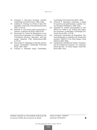 Mousinho R




16.		 Gumperz J. Discourse strategie. London:                 Cambridge University Press;2001. 304p.
      Cambridge University Press; 1982. 218p.           22.		 Attwood T. Asperger’s syndrome: a guide
17.		 Goffman E. Footing. In: Forms of talk. Phi-             for parents and professionals. London: Jes-
      ladelphia: University of Pennsylvania Press;            sica Kingsley Publishers; 1998. 223p.
      1981. p.124-59.                                   23.		 Asperger H. Autistic psychopathy in chil-
18.		 Bateson G. Uma teoria sobre brincadeira e               dhood. In: Fritth U, ed. Autism and Asper-
      fantasia. Cadernos do IPUB. 2005;35-49.                 ger syndrome. Cambridge: Cambridge Uni-
19.		 Fauconnier G, Turner M. Blending as a cen-              versity Press;1991. p.37-92.
      tral process of grammar. In: Goldberg A, ed.      24.		 Associação Americana de Psiquiatria. Ma-
      Conceptual structure, discourse, and lan-               nual diagnóstico e estatístico de transtornos
      guage. Stanford: CSLI Publications;1996.                mentais - DSM lV. 4ª ed. Porto Alegre: Artes
      p.113-31.                                               Médicas;2002. 880p.
20.		 Fauconnier G. Mappings in though and lan-         25.		 Organização Mundial de Saúde. Classifica-
      guage. Cambridge: Cambridge University                  ção de transtornos mentais e de comporta-
      Press; 1997. 187p.                                      mento da CID – 10. Porto Alegre: Artes Mé-
21.		 Coulson S. Semantic leaps. Cambridge:                   dicas;1993. 351p.




Trabalho realizado na Universidade Federal do Rio       Artigo recebido: 5/8/2010
de Janeiro (UFRJ), Rio de Janeiro, RJ, Brasil.          Aprovado: 28/10/2010


                                  Rev. Psicopedagogia 2010; 27(84): 385-94

                                                    394
 
