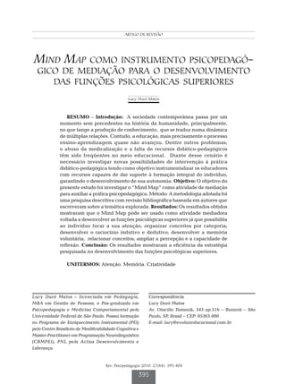 ARTIGO DE REVISÃO
         Mind map como instrumento psicopedagógico de mediação para o desenvolvimento das funções psicológicas superiores




Mind Map como instrumento psicopedagó-
  gico de mediação para o desenvolvimento
     das funções psicológicas superiores
                                                       Lucy Duró Matos



                  RESUMO – Introdução: A sociedade contemporânea passa por um
              momento sem precedentes na história da humanidade, principalmente,
              no que tange a produção de conhecimento, que se traduz numa dinâmica
              de múltiplas relações. Contudo, a educação, mais precisamente o processo
              ensino-aprendizagem quase não avançou. Dentre outros problemas,
              o abuso da medicalização e a falta de recursos didático-pedagógicos
              têm sido freqüentes no meio educacional. Diante desse cenário é
              necessário investigar novas possibilidades de intervenção à prática
              didático-pedagógica tendo como objetivo instrumentalizar os educadores
              com recursos capazes de dar suporte à formação integral do indivíduo,
              garantindo o desenvolvimento de sua autonomia. Objetivo: O objetivo do
              presente estudo foi investigar o “Mind Map” como atividade de mediação
              para auxiliar a prática psicopedagógica. Método: A metodologia adotada foi
              uma pesquisa descritiva com revisão bibliográfica baseada em autores que
              escreveram sobre a temática explorada. Resultados: Os resultados obtidos
              mostraram que o Mind Map pode ser usado como atividade mediadora
              voltada a desenvolver as funções psicológicas superiores já que possibilita
              ao indivíduo focar a sua atenção; organizar conceitos por categoria;
              desenvolver o raciocínio indutivo e dedutivo; desenvolver a memória
              voluntária; relacionar conceitos; ampliar a percepção e a capacidade de
              reflexão. Conclusão: Os resultados mostraram a eficiência da estratégia
              pesquisada no desenvolvimento das funções psicológicas superiores.

                  UNITERMOS: Atenção. Memória. Criatividade




Lucy Duró Matos – licenciada em Pedagogia,                         Correspondência
MBA em Gestão de Pessoas, e Pós-graduada em                        Lucy Duró Matos
Psicopedagogia e Medicina Comportamental pela                      Av. Otacílio Tomanik, 343 ap.51b – Butantã – São
Universidade Federal de São Paulo. Possui formação                 Paulo, SP, Brasil – CEP: 05363-000
no Programa de Enriquecimento Instrumental (PEI)                   E-mail: lucy@evoluireducacional.com.br
pelo Centro Brasileiro de Modificabilidade Cognitiva e
Master-Practitioner em Programação Neurolinguística
(CBMPEI), PNL pela Actius Desenvolvimento e
Liderança.


                                          Rev. Psicopedagogia 2010; 27(84): 395-404

                                                             395
 