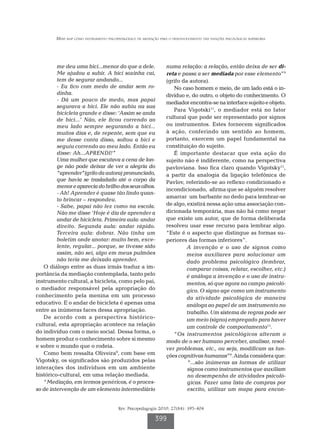 Mind map como instrumento psicopedagógico de mediação para o desenvolvimento das funções psicológicas superiores




         me deu uma bici...menor do que a dele.                   numa relação: a relação, então deixa de ser di-
         Me ajudou a subir. A bici sozinha cai,                   reta e passa a ser mediada por esse elemento”9
         tem de segurar andando...                                (grifo da autora).
         - Eu fico com medo de andar sem ro-                         No caso homem e meio, de um lado está o in-
         dinha.                                                   divíduo e, do outro, o objeto do conhecimento. O
         - Dá um pouco de medo, mas papai
                                                                  mediador encontra-se na interface sujeito e objeto.
         segurava a bici. Ele não subiu na sua
                                                                     Para Vigotski11, o mediador está no fator
         bicicleta grande e disse: ‘Assim se anda
         de bici...’ Não, ele ficou correndo ao                   cultural que pode ser representado por signos
         meu lado sempre segurando a bici...                      ou instrumentos. Estes fornecem significados
         muitos dias e, de repente, sem que eu                    à ação, conferindo um sentido ao homem,
         me desse conta disso, soltou a bici e                    portanto, exercem um papel fundamental na
         seguiu correndo ao meu lado. Então eu                    constituição do sujeito.
         disse: Ah...APRENDI!”                                       É importante destacar que esta ação do
         Uma mulher que escutava a cena de lon-                   sujeito não é indiferente, como na perspectiva
         ge não pode deixar de ver a alegria do                   pavloviana. Isso fica claro quando Vigotsky11,
         “aprender”(grifo da autora) pronunciado,                 a partir da analogia da ligação telefônica de
         que havia se trasladado até o corpo da                   Pavlov, referindo-se ao reflexo condicionado e
         menor e aparecia do brilho dos seus olhos.
                                                                  incondicionado, afirma que se alguém resolver
         - Ah! Aprender é quase tão lindo quan-
                                                                  amarrar um barbante no dedo para lembrar-se
         to brincar – respondeu.
         - Sabe, papai não fez como na escola.                    de algo, existirá nessa ação uma associação con-
         Não me disse ‘Hoje é dia de aprender a                   dicionada temporária, mas não há como negar
         andar de bicicleta. Primeira aula: andar                 que existe um autor, que de forma deliberada
         direito. Segunda aula: andar rápido.                     resolveu usar esse recurso para lembrar algo.
         Terceira aula: dobrar. Não tinha um                      “Este é o aspecto que distingue as formas su-
         boletim onde anotar: muito bem, exce-                    periores das formas inferiores”.
         lente, regular... porque, se tivesse sido                         A invenção e o uso de signos como
         assim, não sei, algo em meus pulmões                              meios auxiliares para solucionar um
         não teria me deixado aprender.                                    dado problema psicológico (lembrar,
   O diálogo entre as duas irmãs traduz a im-                              comparar coisas, relatar, escolher, etc.)
portância da mediação contemplada, tanto pelo                              é análoga a invenção e o uso de instru-
instrumento cultural, a bicicleta, como pelo pai,                          mentos, só que agora no campo psicoló-
o mediador responsável pela apropriação do                                 gico. O signo age como um instrumento
conhecimento pela menina em um processo                                    da atividade psicológica de maneira
educativo. E o andar de bicicleta é apenas uma                             análoga ao papel de um instrumento no
entre as inúmeras faces dessa apropriação.                                 trabalho. Um sistema de regras pode ser
   De acordo com a perspectiva histórico-                                  um meio (signo) empregado para haver
cultural, esta apropriação acontece na relação                             um controle de comportamento11.
do indivíduo com o meio social. Dessa forma, o                       “Os instrumentos psicológicos alteram o
homem produz o conhecimento sobre si mesmo                        modo de o ser humano perceber, analisar, resol-
e sobre o mundo que o rodeia.                                     ver problemas, etc., ou seja, modificam as fun-
   Como bem ressalta Oliveira9, com base em                       ções cognitivas humanas”9. Ainda considera que:
Vigotsky, os significados são produzidos pelas                             “...são inúmeras as formas de utilizar
interações dos indivíduos em um ambiente                                   signos como instrumentos que auxiliam
histórico-cultural, em uma relação mediada.                                no desempenho de atividades psicoló-
   “Mediação, em termos genéricos, é o proces-                             gicas. Fazer uma lista de compras por
so de intervenção de um elemento intermediário                             escrito, utilizar um mapa para encon-


                                         Rev. Psicopedagogia 2010; 27(84): 395-404

                                                            399
 