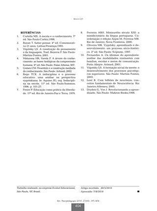 Matos LD




   REFERÊNCIAS                                           8.		 Ferreira ABH. Miniaurélio século XXI: o
1.		 Cortella MS. A escola e o conhecimento. 7a                minidicionário da língua portuguesa. Co-
     ed. São Paulo:Cortez;1998.                                ordenação e edição Anjos M, Ferreira MB.
2.		 Buzan T. Saber pensar. 4a ed. Comemorati-                 Rio de Janeiro: Nova Fronteira; 2000.
     va 21 anos. Lisboa:Presença;1995.                   9.		 Oliveira MK. Vygotsky: aprendizado e de-
3.		 Vigotsky LS. A construção do pensamento                   senvolvimento: um processo sócio-históri-
     e da linguagem. Trad. Bezerra P. São Paulo:               co. 2a ed. São Paulo: Scipione; 1997.
     Martins Fontes; 2001.                               10.		 Fernandes A. Os idiomas do aprendente:
4.		 Maturana HR, Varela F. A árvore do conhe-                 análise das modalidades ensinantes com
     cimento: as bases biológicas da compreensão               famílias, escolas e meios de comunicação.
     humana. 6a ed. São Paulo: Palas Athena; 007.              Porto Alegre: Artmed; 2001.
5.		 Gomes CM. Feuertein e a construção mediada          11.		 Vigotsky LS. A formação social da mente: o
     do conhecimento. São Paulo: Artmed; 2002.                 desenvolvimento dos processos psicológi-
6.		 Rego TCR. A indisciplina e o processo                     cos superiores. São Paulo: Martins Fontes;
     educativo: uma análise na perspectiva                     2003.
     vygotskiana. In: Aquino JG, org. Indiscipli-        12.		 Lent R. Cem bilhões de neurônios: con-
     na na escola. 11ª ed. São Paulo:Summus;                   ceitos fundamentais de Neurociência. Rio
     1996. p. 101-27.                                          Janeiro:Atheneu; 2005.
7.		 Freire P. Educação como prática da liberda-         13.		 Dryden G, Vos J. Revolucionando o apren-
     de. 17a ed. Rio de Janeiro:Paz e Terra; 1979.             dizado. São Paulo: Makron Books;1996.




Trabalho realizado na empresa Evoluir Educacional,       Artigo recebido: 30/5/2010
São Paulo, SP, Brasil.                                   Aprovado: 7/8/2010


                                  Rev. Psicopedagogia 2010; 27(84): 395-404

                                                   404
 