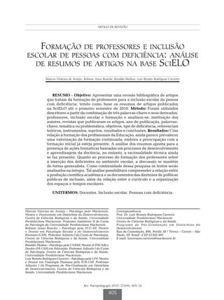 FormaçãoARTIGO de revisão escolar
                                                  de professores e inclusão




    Formação de professores e inclusão
 escolar de pessoas com deficiência: análise
   de resumos de artigos na base SciELO
              Marcos Vinícius de Araújo; Robson Jesus Rusche; Rinaldo Molina; Luiz Renato Rodrigues Carreiro




                  RESUMO – Objetivo: Apresentar uma revisão bibliográfica de artigos
               que tratam da formação de professores para a inclusão escolar da pessoa
               com deficiência, tendo como base os resumos de artigos publicados
               na SciELO até o primeiro semestre de 2010. Método: Foram utilizados
               descritores a partir da combinação de três palavras-chave e seus derivados:
               professores, inclusão escolar e formação e analisou-se: instituição dos
               autores, revistas que publicaram os artigos, ano de publicação, palavras-
               chave, temática ou problemática, objetivos, tipo de deficiência, referenciais
               teóricos, instrumentos, sujeitos, resultados e conclusões. Resultados: Com
               relação à formação dos profissionais da Educação, ainda parece prevalecer
               uma valorização da formação continuada, embora a preocupação com a
               formação inicial já esteja presente. A análise dos resumos aponta para a
               presença de ações formativas baseadas em processos de desenvolvimento
               e aprendizagem da docência, no entanto, a racionalidade técnica ainda
               se faz presente. Quanto ao processo de formação dos professores sobre
               a inserção dos deficientes no ambiente escolar, a discussão se mantém
               de forma generalista. Como continuidade dessa pesquisa os textos serão
               analisados na íntegra. Tal análise possibilitará compreender a relação entre
               a produção científica acadêmica e os documentos das diretrizes de políticas
               públicas de inclusão, além da relação entre o currículo e a organização
               dos espaços e tempos escolares.

                   UNITERMOS: Docentes. Inclusão escolar. Pessoas com deficiência.



Marcos Vinícius de Araújo – Psicólogo pelo Mackenzie,          Correspondência
Mestre e Doutorando em Distúrbios do Desenvolvimento,          Prof. Dr. Luiz Renato Rodrigues Carreiro
Centro de Ciências Biológicas e da Saúde, Universidade         Universidade Presbiteriana Mackenzie
Presbiteriana Mackenzie, Professor Assistente II do Curso      Centro de Ciências Biológicas e da Saúde
de Psicologia da Universidade Presbiteriana Mackenzie.         Programa de Pós-Graduação em Distúrbios do
Robson Jesus Rusche – Psicólogo pela PUC-SP, Mestre            Desenvolvimento
e Doutor em Psicologia Escolar e do Desenvolvimento            Rua da Consolação, 896, Prédio 38 / Térreo – Centro – São
Humano (USP). Professor Adjunto I do Curso de Psicologia,      Paulo, SP, Brasil –CEP 01302-907
Centro de Ciências Biológicas e da Saúde, Universidade         E-mail: luizrenato.carreiro@mackenzie.br
Presbiteriana Mackenzie.
Rinaldo Molina – Psicólogo pela UNESP, Mestre (UFSCAR) e
Doutor (FE-USP) em Educação. Professor Adjunto I do Curso
de Psicologia, Centro de Ciências Biológicas e da Saúde,
Universidade Presbiteriana Mackenzie.
Luiz Renato Rodrigues Carreiro – Psicólogo pela UFF, Mestre
e Doutor em Fisiologia Humana pelo ICB-USP. Professor
Adjunto I do Programa de Pós-Graduação em Distúrbios
do Desenvolvimento, Centro de Ciências Biológicas e da
Saúde, Universidade Presbiteriana Mackenzie.



                                         Rev. Psicopedagogia 2010; 27(84): 405-16

                                                          405
 