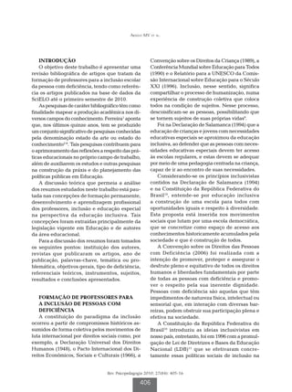 Araújo MV et al.




    INTRODUÇÃO                                          Convenção sobre os Direitos da Criança (1989), a
    O objetivo deste trabalho é apresentar uma          Conferência Mundial sobre Educação para Todos
revisão bibliográfica de artigos que tratam da          (1990) e o Relatório para a UNESCO da Comis-
formação de professores para a inclusão escolar         são Internacional sobre Educação para o Século
da pessoa com deficiência, tendo como referên-          XXI (1996). Inclusão, nesse sentido, significa
cia os artigos publicados na base de dados da           compartilhar o processo de humanização, numa
SciELO até o primeiro semestre de 2010.                 experiência de construção coletiva que coloca
    As pesquisas de caráter bibliográfico têm como      todos na condição de sujeitos. Nesse processo,
finalidade mapear a produção acadêmica nos di-          descoisificam-se as pessoas, possibilitando que
versos campos do conhecimento. Ferreira1 aponta         se tornem sujeitos de suas próprias vidas9.
que, nos últimos quinze anos, tem se produzido              Foi na Declaração de Salamanca (1994) que a
um conjunto significativo de pesquisas conhecidas       educação de crianças e jovens com necessidades
pela denominação estado da arte ou estado do            educativas especiais se aproximou da educação
conhecimento2-8. Tais pesquisas contribuem para         inclusiva, ao defender que as pessoas com neces-
o aprimoramento das reflexões a respeito das prá-       sidades educativas especiais devem ter acesso
ticas educacionais no próprio campo de trabalho,        às escolas regulares, e estas devem se adequar
além de auxiliarem os estudos e outras pesquisas        por meio de uma pedagogia centrada na criança,
na construção da práxis e do planejamento das           capaz de ir ao encontro de suas necessidades.
políticas públicas em Educação.                             Considerando-se os princípios inclusivistas
    A discussão teórica que permeia a análise           contidos na Declaração de Salamanca (1994)
dos resumos estudados neste trabalho está pau-          e na Constituição da República Federativa do
tada nas concepções de formação permanente,             Brasil10, entende-se por educação inclusiva
desenvolvimento e aprendizagem profissional             a construção de uma escola para todos com
dos professores, inclusão e educação especial           oportunidades iguais e respeito à diversidade.
na perspectiva da educação inclusiva. Tais              Esta proposta está inserida nos movimentos
concepções foram extraídas principalmente da            sociais que lutam por uma escola democrática,
legislação vigente em Educação e de autores             que se concretize como espaço de acesso aos
da área educacional.                                    conhecimentos historicamente acumulados pela
    Para a discussão dos resumos foram tomados          sociedade e que é construção de todos.
os seguintes pontos: instituição dos autores,               A Convenção sobre os Direitos das Pessoas
revistas que publicaram os artigos, ano de              com Deficiência (2006) foi realizada com a
publicação, palavras-chave, temática ou pro-            intenção de promover, proteger e assegurar o
blemática, objetivos gerais, tipo de deficiência,       desfrute pleno e equitativo de todos os direitos
referenciais teóricos, instrumentos, sujeitos,          humanos e liberdades fundamentais por parte
resultados e conclusões apresentados.                   de todas as pessoas com deficiência e promo-
                                                        ver o respeito pela sua inerente dignidade.
                                                        Pessoas com deficiência são aquelas que têm
    FORMAÇÃO DE PROFESSORES PARA                        impedimentos de natureza física, intelectual ou
    A INCLUSÃO DE PESSOAS COM                           sensorial que, em interação com diversas bar-
    DEFICIÊNCIA                                         reiras, podem obstruir sua participação plena e
    A constituição do paradigma da inclusão             efetiva na sociedade.
ocorreu a partir de compromissos históricos as-             A Constituição da República Federativa do
sumidos de forma coletiva pelos movimentos de           Brasil10 introduziu as ideias inclusivistas em
luta internacional por direitos sociais como, por       nosso país, entretanto, foi em 1996 com a promul-
exemplo, a Declaração Universal dos Direitos            gação de Lei de Diretrizes e Bases da Educação
Humanos (1948), o Pacto Internacional dos Di-           Nacional (LDB)11 que se efetivaram concre-
reitos Econômicos, Sociais e Culturais (1966), a        tamente essas políticas sociais de inclusão na


                                  Rev. Psicopedagogia 2010; 27(84): 405-16

                                                   406
 