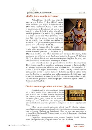 Página 3
JESUSNAFAMILIA.BLOGSPOT.COM
Sugestões: jesuscomvoce16@gmail.com Conheça o canal:
“Ame a Palavra”
Atalia: Uma rainha perversa!
Atalia, filha do rei Acabe e da rainha Je-
zabel, e neta de Onri (2º Reis 8:18;26), nasceu
num ambiente que negava completamente o
Deus único e verdadeiro. Casou-se com Jeorão,
o primogênito de Josafá, um rei justo e reto
quando o reino de Judá se aliou a Israel por
motivos políticos (2º Crônicas 22:5). Seguindo
o exemplo de sua mãe, Atalia promoveu o cul-
to a Baal e desviou tanto o povo de Judá quan-
to seu marido dos caminhos do Senhor (2º
Crônicas 21:6). Jeorão morreu prematuramente
aos 40 anos (2º Crônicas 21:18-20).
Quando Acazias, filho de Jeorão e de
Atalia, subiu ao trono, sua mãe continuou a e-
xercer influência perversa (2º Crônicas 22:3).
Depois da morte de seus filhos nas mãos dos filisteus e dos árabes, Atalia
assassinou os próprios netos, herdeiros legítimos da coroa (2º Crônicas
21:17), e reinou durante seis anos como ocupante ilegítima do trono real,
uma vez que não havia nascido na linhagem de Davi.
Judá jamais havia tido um governante que não fosse descendente de
Davi. Assim, quando os sacerdotes levitas que apoiavam o direito davídico
ao reinado organizaram e lideraram uma rebelião contra essa usurpadora do
Norte, o povo os seguiu prontamente (2º Reis 11:13-20). Atalia foi morta
com desonra (como os outros membros da família de Acabe) junto à porta
dos Cavalos. Sua perversidade é uma nódoa nas páginas da história de Israel
e serve de advertência severa sobre a influência crescente do mal no coração
de uma mulher que decide trilhar seu próprio caminho e rejeitar a Deus (2º
Crônicas 22:3,10; 24:7).
Conhecendo os profetas menores: Obadias
Quando Jerusalém foi destruída pela Babilô-
nia, a nação vizinha Edom, comemorou o fim de
Judá. Embora Judá e Edom tivessem antepassados
em comum (Edom descendia de Esaú, e Israel, de
seu irmão gêmeo, Jacó), Edom foi um constante
inimigo de Deus. Obadias traz uma mensagem de
juízo contra Edom. Deus não ignoraria os inimigos do seu povo, e a justiça seria
feita.
Edom era um constante espinho no lado de Judá. Os edomitas participa-
vam, frequentemente, de ataques iniciados por outros inimigos. A mensagem prin-
cipal no livro de Obadias é que Deus julgará Edom por seus maus atos contra o
povo de Deus. No Salmo 137:7 se encontra o incentivo de Edom para a Babilônia
destruir Jerusalém.
Os profetas contemporâneos foram Jeremias, Ezequiel e Daniel. Obadias
serviu como profeta para Judá possivelmente por volta de 586 a.C.
 