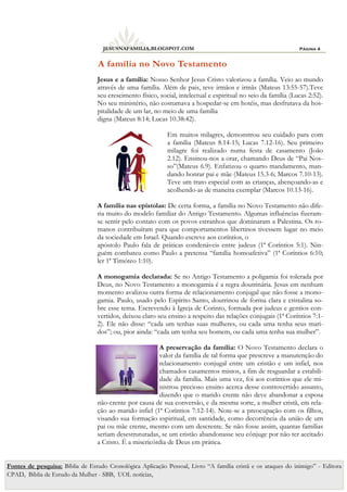 Página 4
JESUSNAFAMILIA.BLOGSPOT.COM
Jesus e a família: Nosso Senhor Jesus Cristo valorizou a família. Veio ao mundo
através de uma família. Além de pais, teve irmãos e irmãs (Mateus 13:55-57).Teve
seu crescimento físico, social, intelectual e espiritual no seio da família (Lucas 2:52).
No seu ministério, não costumava a hospedar-se em hotéis, mas desfrutava da hos-
pitalidade de um lar, no meio de uma família
digna (Mateus 8:14; Lucas 10.38:42).
Em muitos milagres, demonstrou seu cuidado para com
a família (Mateus 8.14-15; Lucas 7.12-16). Seu primeiro
milagre foi realizado numa festa de casamento (João
2.12). Ensinou-nos a orar, chamando Deus de “Pai Nos-
so”(Mateus 6.9). Enfatizou o quarto mandamento, man-
dando honrar pai e mãe (Mateus 15.3-6; Marcos 7.10-13).
Teve um trato especial com as crianças, abençoando-as e
acolhendo-as de maneira exemplar (Marcos 10.13-16).
A família nas epístolas: De certa forma, a família no Novo Testamento não dife-
ria muito do modelo familiar do Antigo Testamento. Algumas influências fizeram-
se sentir pelo contato com os povos estranhos que dominaram a Palestina. Os ro-
manos contribuíram para que comportamentos libertinos tivessem lugar no meio
da sociedade em Israel. Quando escreve aos coríntios, o
apóstolo Paulo fala de práticas condenáveis entre judeus (1ª Coríntios 5:1). Nin-
guém combateu como Paulo a pretensa “família homoafetiva” (1ª Coríntios 6:10;
ler 1ª Timóteo 1:10).
A monogamia declarada: Se no Antigo Testamento a poligamia foi tolerada por
Deus, no Novo Testamento a monogamia é a regra doutrinária. Jesus em nenhum
momento avalizou outra forma de relacionamento conjugal que não fosse a mono-
gamia. Paulo, usado pelo Espírito Santo, doutrinou de forma clara e cristalina so-
bre esse tema. Escrevendo à Igreja de Corinto, formada por judeus e gentios con-
vertidos, deixou claro seu ensino a respeito das relações conjugais (1ª Coríntios 7:1-
2). Ele não disse: “cada um tenhas suas mulheres, ou cada uma tenha seus mari-
dos”; ou, pior ainda: “cada um tenha seu homem, ou cada uma tenha sua mulher”.
A preservação da família: O Novo Testamento declara o
valor da família de tal forma que prescreve a manutenção do
relacionamento conjugal entre um cristão e um infiel, nos
chamados casamentos mistos, a fim de resguardar a estabili-
dade da família. Mais uma vez, foi aos coríntios que ele mi-
nistrou precioso ensino acerca desse controvertido assunto,
dizendo que o marido crente não deve abandonar a esposa
não-crente por causa de sua conversão, e da mesma sorte, a mulher cristã, em rela-
ção ao marido infiel (1ª Coríntios 7:12-14). Note-se a preocupação com os filhos,
visando sua formação espiritual, em santidade, como decorrência da união de um
pai ou mãe crente, mesmo com um descrente. Se não fosse assim, quantas famílias
seriam desestruturadas, se um cristão abandonasse seu cônjuge por não ter aceitado
a Cristo. É a misericórdia de Deus em prática.
A família no Novo Testamento
Fontes de pesquisa: Bíblia de Estudo Cronológica Aplicação Pessoal, Livro “A família cristã e os ataques do inimigo” - Editora
CPAD, Bíblia de Estudo da Mulher - SBB, UOL notícias,
 