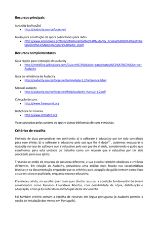 Recursos principais

Audacity (aplicação)
   • http://audacity.sourceforge.net

Guião para construção de spots publicitários para rádio
   • http://www.ensinolivre.pt/files/Introducao%20ao%20Audacity_Criacao%20de%20spots%2
       0publicit%C2%A0rios%20para%20radio_0.pdf

Recursos complementares

Guia rápido para instalação do audacity
   • http://mrel05rp.wikispaces.com/Guia+r%C3%A1pido+para+instala%C3%A7%C3%A3o+do+
       Audacity

Guia de referência do Audacity
   • http://audacity.sourceforge.net/onlinehelp-1.2/reference.html

Manual audacity
  • http://audacity.sourceforge.net/help/audacity-manual-1.2.pdf

Colecção de sons
   • http://www.freesound.org

Biblioteca de músicas
    • http://www.ccmixter.org

Vozes gravadas pelos autores do spot e outras bibliotecas de sons e músicas.

Critérios de escolha

Partindo de duas perspectivas em confronto: a) o software é educativo por ter sido concebido
para esse efeito; b) o software é educativo pelo uso que lhe é dado[2] , podemos enquadrar o
Audacity no tipo de software que é educativo pelo uso que lhe é dado, considerando o guião que
escolhemos para esta unidade de trabalho como um recurso que é educativo por ter sido
concebido para esse efeito.

Tratando-se então de recursos de natureza diferente, a sua escolha também obedeceu a critérios
diferentes. Em relação ao Audacity, prevaleceu uma análise mais focada nas características
técnicas e na documentação enquanto que os critérios para adopção do guião tiveram como foco
a sua estrutura e qualidade, enquanto recurso educativo.

Prevaleceu ainda, na escolha quer dum quer doutro recurso, a condição fundamental de serem
considerados como Recursos Educativos Abertos, com possibilidade de cópia, distribuição e
adaptação, como já foi referido na introdução deste documento.

Foi também critério comum a escolha de recursos em língua portuguesa (o Audacity permite a
opção de instalação dos menus em Português).
 