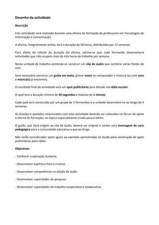 Desenho da actividade

Descrição

Esta actividade será realizada durante uma oficina de formação de professores em Tecnologias de
Informação e Comunicação.

A oficina, integralmente online, terá a duração de 50 horas, distribuídas por 17 semanas.

Para efeito de cálculo da duração da oficina, estima-se que cada formando desenvolverá
actividades que não ocupem mais de três horas de trabalho por semana.

Nesta unidade de trabalho pretende-se construir um clip de áudio que combine várias fontes de
som.

Será necessário construir um guião em texto, gravar vozes no computador e misturá-las com sons
e música(s) já existentes.

O resultado final da actividade será um spot publicitário para difusão via rádio escolar.

O spot terá a duração mínima de 50 segundos e máxima de 1 minuto.

Cada spot será construído por um grupo de 3 formandos e a unidade desenvolve-se ao longo de 4
semanas.

As dúvidas e questões relacionadas com esta actividade deverão ser colocadas no fórum de apoio
à oficina de formação, no tópico especialmente criado para o efeito.

O guião, que dará origem ao clip de áudio, deverá ser original e conter uma mensagem de cariz
pedagógico para a comunidade educativa a que se dirige.

Não serão considerados spots iguais ao exemplo apresentado no Guião para construção de spots
publicitários para rádio.

Objectivos

- Conhecer a aplicação Audacity

- Desenvolver espírito crítico e criativo

- Desenvolver competências na edição de áudio

- Desenvolver capacidades de pesquisa

- Desenvolver capacidades de trabalho cooperativo e colaborativo
 
