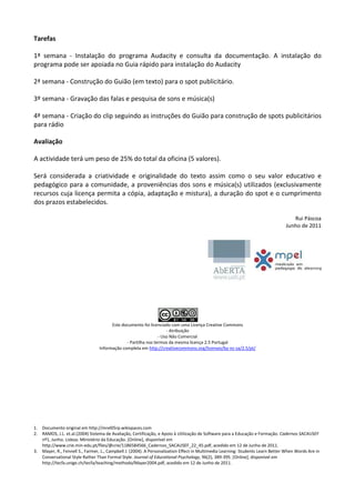 Tarefas

1ª semana - Instalação do programa Audacity e consulta da documentação. A instalação do
programa pode ser apoiada no Guia rápido para instalação do Audacity

2ª semana - Construção do Guião (em texto) para o spot publicitário.

3º semana - Gravação das falas e pesquisa de sons e música(s)

4ª semana - Criação do clip seguindo as instruções do Guião para construção de spots publicitários
para rádio

Avaliação

A actividade terá um peso de 25% do total da oficina (5 valores).

Será considerada a criatividade e originalidade do texto assim como o seu valor educativo e
pedagógico para a comunidade, a proveniências dos sons e música(s) utilizados (exclusivamente
recursos cuja licença permita a cópia, adaptação e mistura), a duração do spot e o cumprimento
dos prazos estabelecidos.

                                                                                                                                     Rui Páscoa
                                                                                                                                  Junho de 2011




                                        Este documento foi licenciado com uma Licença Creative Commons
                                                                    - Atribuição
                                                                - Uso Não Comercial
                                               - Partilha nos termos da mesma licença 2.5 Portugal
                                  Informação completa em http://creativecommons.org/licenses/by-nc-sa/2.5/pt/




1.   Documento original em http://mrel05rp.wikispaces.com
2.   RAMOS, J.L. et.al.(2004) Sistema de Avaliação, Certificação, e Apoio à Utilização de Software para a Educação e Formação. Cadernos SACAUSEF
     nº1, Junho. Lisboa: Ministério da Educação. [Online], disponível em
     http://www.crie.min-edu.pt/files/@crie/1186584566_Cadernos_SACAUSEF_22_45.pdf, acedido em 12 de Junho de 2011.
3.   Mayer, R., Fennell S., Farmer, L., Campbell J. (2004). A Personalization Effect in Multimedia Learning: Students Learn Better When Words Are in
     Conversational Style Rather Than Formal Style. Journal of Educational Psychology, 96(2), 389-395. [Online], disponível em
     http://tecfa.unige.ch/tecfa/teaching/methodo/Mayer2004.pdf, acedido em 12 de Junho de 2011.
 