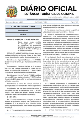 Município de Olímpia – Estado de São Paulo
Diário Oficial assinado digitalmente conforme MP nº 2.200-2, de 2001, garantindo autenticidade, validade jurídica e integridade.
DIÁRIO OFICIAL
	 ESTÂNCIA TURÍSTICA DE OLÍMPIA
Conforme Lei Municipal nº 4.254, de 14 de junho de 2017
										
www.olimpia.sp.gov.br | www.imprensaoficialmunicipal.com.br/olimpia
Quinta-feira, 22 de julho de 2021 Página 2 de 7
Ano V | Edição nº 1004A
PODER EXECUTIVO DE OLÍMPIA
Atos Oficiais
Decretos
DECRETO N.º 8.157, DE 22 DE JULHO DE 2021
Dispõe sobre novas medidas
de prevenção para o controle
da proliferação do Coronavírus
(COVID-19), no âmbito do Município
da Estância Turística de Olímpia, e
dá outras providências.
FERNANDO AUGUSTO CUNHA, Prefeito Municipal
da Estância Turística de Olímpia, Estado de São Paulo,
no uso das atribuições que lhe são conferidas por lei, e
Considerando o disposto no Decreto n.º 64.994/2020,
do Governador do Estado, que dispõe sobre o Plano São
Paulo;
Considerando o Decreto n.º 64.881, de 22 de março
de 2020, que Decreta quarentena no Estado de São
Paulo, no contexto da pandemia do COVID-19 (Novo
Coronavírus), e dá providências complementares;
Considerando o Decreto Federal n.º 10.292, de 25 de
março de 2020, que regulamenta a Lei n.º 13.979, de 6 de
fevereiro de 2020, para definir os serviços públicos e as
atividades essenciais;
Considerando o avanço das vacinas para toda a
população e a queda constante dos índices da pandemia;
Considerando que na última atualização previa a
manutenção da fase de transição até o dia 31 de julho
de 2021, mas poderia ser revista a qualquer momento
conforme a tendência da evolução da pandemia,
D E C R E T A:
Art. 1.º A partir das 00hs do dia 23 de julho de 2021, as
medidas de quarentena instituída pelo Decreto Estadual
n.º 64.881, de 22 de março de 2020, passam a vigorar
com os regramentos contidos neste Decreto, até posterior
reavaliação.
Art. 2.º Fica autorizado o funcionamento, respeitando-
se as normas estabelecidas neste Decreto, dos seguintes
estabelecimentos e/ou atividades:
I – farmácias e drogarias, devendo ser obrigatória a
utilização de máscara por funcionários e clientes;
II – obras da construção civil, saneamento básico,
infraestrutura, e os estabelecimentos comerciais que
lhes forneçam os respectivos insumos, como as lojas de
materiais de construção e similares, considerando que
estas fornecem os produtos necessários para a realização
de reparos civis emergenciais, bem como para manter o
funcionamento da construção civil e da indústria, devendo
os estabelecimentos limitarem a quantidade de clientes
em suas dependências para 1 cliente a cada 9 metros
quadrados de sua área de venda, além de ser obrigatória
a utilização de máscara por funcionários e clientes;
III – profissionais liberais e prestadores de serviços
em geral, cujo atendimento se dê no estabelecimento
do prestador de serviço e/ou atendimento que se dê
no domicílio do cliente, condicionado o atendimento
ao agendamento de horário, de modo a não permitir a
presença de mais de um cliente por horário marcado por
atendente, devendo ainda nesse atendimento adotar
as recomendações inerentes à segurança e prevenção
de contágio entre o prestador de serviço e o cliente
como utilização de álcool em gel e demais utensílios e/
ou equipamentos de segurança, devendo também ser
obrigatória a utilização de máscara por funcionários e
clientes;
IV – lotéricas, condicionado o funcionamento à
disponibilidade de álcool em gel para os clientes antes
e depois do atendimento, sendo de responsabilidade do
estabelecimento a organização de fila nas áreas interna e
externa, com marcações no solo para a permanência dos
clientes a uma distância de 1,5m (um metro e meio) entre
um e outro ou com funcionário dedicado exclusivamente
para o controle dessa distância, devendo ser adotadas
as recomendações inerentes à segurança e prevenção
de contágio entre os funcionários como utilização de
álcool em gel e demais utensílios e/ou equipamentos de
segurança, devendo também ser obrigatória a utilização
de máscara por funcionários e clientes;
V – oficinas mecânicas, borracharias e serviços
 