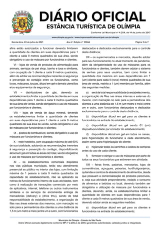 Município de Olímpia – Estado de São Paulo
Diário Oficial assinado digitalmente conforme MP nº 2.200-2, de 2001, garantindo autenticidade, validade jurídica e integridade.
DIÁRIO OFICIAL
	 ESTÂNCIA TURÍSTICA DE OLÍMPIA
Conforme Lei Municipal nº 4.254, de 14 de junho de 2017
										
www.olimpia.sp.gov.br | www.imprensaoficialmunicipal.com.br/olimpia
Quinta-feira, 22 de julho de 2021 Página 3 de 7
Ano V | Edição nº 1004A
afins estão autorizados a funcionar devendo limitarem
a quantidade de clientes em suas dependências para 1
cliente a cada 9 metros quadrados de sua área, sendo
obrigatório o uso de máscara por funcionários e clientes;
VI – lojas de venda de produtos de alimentação para
animais, serviços de pet shop, banho e tosa e similares,
com ocupação de 1 cliente a cada 9 metros quadrados,
além de adotar as recomendações inerentes à segurança
e prevenção de contágio entre os funcionários, como
luvas, máscaras, toucas, álcool em gel e demais utensílios
e/ou equipamentos de segurança;
VII – distribuidores de gás, devendo os
estabelecimentos limitar a quantidade de clientes em suas
dependências para 1 cliente a cada 9 metros quadrados
de sua área de venda, sendo obrigatório o uso de máscara
por funcionários e clientes;
VIII – lojas de venda de água mineral, devendo
os estabelecimentos limitar a quantidade de clientes
em suas dependências para 1 cliente a cada 9 metros
quadrados de sua área de venda, sendo obrigatório o uso
de máscara por funcionários e clientes;
IX – postos de combustível, sendo obrigatório o uso de
máscara por funcionários e clientes;
X – rede hoteleira, com ocupação máxima de até 60%
de sua totalidade, adotando as recomendações inerentes
à segurança e prevenção do contágio, disponibilizando
álcool em gel em todas as áreas do hotel, sendo obrigatório
o uso de máscara por funcionários e clientes;
XI – os estabelecimentos comerciais dispostos
nas vias públicas municipais, terão seu atendimento
presencial ao público no interior das lojas, com limitação
máxima de 1 pessoa a cada 9 metros quadrados da
capacidade do estabelecimento, não se aplicando às
rotinas de funcionamento interno de suas atividades, bem
como à realização de transações comerciais por meio
de aplicativos, internet, telefone ou outros instrumentos
similares e os serviços de encomenda entrega de
mercadorias (delivery) e (drive thru), sendo de total
responsabilidade do estabelecimento, a organização de
filas nas áreas externas dos mesmos, com marcação no
solo para a permanência dos clientes a uma distância de
1,5 m (um metro e meio) entre um e outro, com funcionários
destacados e dedicados exclusivamente para o controle
desta distância;
XII – os supermercados e mercados, deverão adotar
para seu funcionamento no atual momento de pandemia,
além da obrigatoriedade do uso de máscaras para os
funcionários e clientes, também devem adotar o sistema
de senhas para seus usuários, bem como limitar a
quantidade dos mesmos em suas dependências em 1
(um) cliente para cada 9 (nove) metros quadrados de sua
área de venda, restrito a 1 (um) membro por família, além
das seguintes medidas:
a)	 serádetotalresponsabilidadedoestabelecimento,
a organização de filas nas áreas internas e externas do
mesmo, com marcação no solo para a permanência dos
clientes a uma distância de 1,5 m (um metro e meio) entre
um e outro, com funcionários destacados e dedicados
exclusivamente para o controle desta distância;
b)	 disponibilizar álcool em gel para os clientes e
funcionários na entrada do estabelecimento;
c)	 disponibilizar álcool em gel sendo 01 (um)
dispositivo/unidade por corredor do estabelecimento;
d)	 disponibilizar álcool em gel em todos os caixas,
para higienização do funcionário a cada atendimento,
assim como para higienização do cliente;
e)	 higienizar todos os carrinhos e cestos de compras
antes do uso de cada cliente;
f)	 fornecer e obrigar o uso de máscaras por parte de
todos os seus funcionários que estiverem em atividade.
XIII – feiras livres, padarias, mercearias, lojas de
conveniências, açougues, peixarias, hortifrutigranjeiros,
quitandas e centros de abastecimento de alimentos, desde
que possuam a comercialização de produtos perecíveis,
e, seja sua atividade preponderante, vedado o consumo
de alimentos e bebidas no local, devendo também ser
obrigatória a utilização de máscara por funcionários e
clientes, devendo, ainda, os estabelecimentos limitar a
quantidade de clientes em suas dependências para 1
cliente a cada 9 metros quadrados de sua área de venda,
devendo adotar ainda as seguintes medidas:
a)	 disponibilizar álcool em gel para os clientes e
funcionários na entrada do estabelecimento;
 