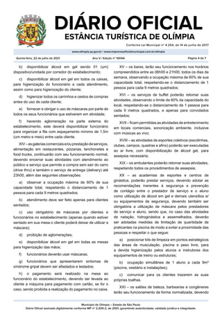 Município de Olímpia – Estado de São Paulo
Diário Oficial assinado digitalmente conforme MP nº 2.200-2, de 2001, garantindo autenticidade, validade jurídica e integridade.
DIÁRIO OFICIAL
	 ESTÂNCIA TURÍSTICA DE OLÍMPIA
Conforme Lei Municipal nº 4.254, de 14 de junho de 2017
										
www.olimpia.sp.gov.br | www.imprensaoficialmunicipal.com.br/olimpia
Quinta-feira, 22 de julho de 2021 Página 4 de 7
Ano V | Edição nº 1004A
b)	 disponibilizar álcool em gel sendo 01 (um)
dispositivo/unidade por corredor do estabelecimento;
c)	 disponibilizar álcool em gel em todos os caixas,
para higienização do funcionário a cada atendimento,
assim como para higienização do cliente;
d)	 higienizar todos os carrinhos e cestos de compras
antes do uso de cada cliente;
e)	 fornecer e obrigar o uso de máscaras por parte de
todos os seus funcionários que estiverem em atividade;
f)	 havendo aglomeração na parte externa do
estabelecimento, este deverá disponibilizar funcionário
para organizar a fila com espaçamento mínimo de 1,5m
(um metro e meio) entre cada cliente.
XIV–asgaleriascomerciaise/ouprestaçãodeserviços,
alimentação em restaurantes, pizzarias, lanchonetes e
food trucks, continuarão com seu funcionamento normal,
devendo encerrar suas atividades com atendimento ao
público e serviço que permite a compra sem sair do carro
(drive thru) e também o serviço de entrega (delivery) até
23h00, além das seguintes observações:
a)	 observar a ocupação máxima de 60% de sua
capacidade total, respeitando o distanciamento de 1
pessoa para cada 9 metros quadrados;
b)	 atendimento deve ser feito apenas para clientes
sentados;
c)	 uso obrigatório de máscaras por clientes e
funcionários no estabelecimento (apenas quando estiver
sentado em sua mesa o cliente poderá deixar de utilizar a
máscara);
d)	 proibição de aglomerações;
e)	 disponibilizar álcool em gel em todas as mesas
para higienização das mãos;
f)	 funcionários deverão usar máscaras;
g)	 funcionários que apresentarem sintomas de
síndrome gripal devem ser afastados e testados;
h)	 o pagamento será realizado na mesa ao
funcionário do estabelecimento, devendo ser levada ao
cliente a máquina para pagamento com cartão, se for o
caso, sendo proibida a realização do pagamento no caixa.
XV – os bares, terão seu funcionamento nos horários
compreendidos entre as 06h00 e 21h00, todos os dias da
semana, observando a ocupação máxima de 60% de sua
capacidade total, respeitando-se o distanciamento de 1
pessoa para cada 9 metros quadrados;
XVI – os serviços de buffet poderão retomar suas
atividades, observando o limite de 60% da capacidade do
local, respeitando-se o distanciamento de 1 pessoa para
cada 9 metros quadrados, e apenas para convidados
sentados;
XVII – ficam permitidas as atividades de entretenimento
em locais comerciais, sonorização ambiente, inclusive
com músicas ao vivo;
XVIII – as atividades de esportes coletivos (escolinhas,
clubes, campos, quadras e afins) poderão ser executadas
ao ar livre, com disponibilização de álcool gel, para
assepsia necessária;
XIX – os ambulantes poderão retomar suas atividades,
respeitando todos os procedimentos de assepsia;
XX – as academias de esportes e centros de
ginástica, poderão prestar serviços, devendo adotar as
recomendações inerentes à segurança e prevenção
de contágio entre o prestador de serviço e o aluno
como utilização de álcool em gel e demais utensílios e/
ou equipamentos de segurança, devendo também ser
obrigatória a utilização de máscara pelos prestadores
de serviço e aluno, sendo que, no caso das atividades
de natação, hidroginástica e assemelhados, deverão
ser adotadas medidas de limitação de quantidade de
praticantes na piscina de modo a evitar a proximidade das
pessoas e respeitar o que segue:
a)	 posicionar kits de limpeza em pontos estratégicos
das áreas de musculação, piscina e peso livre, para
a devida higienização pelos alunos e instrutores dos
equipamentos de treino ou estruturas;
b)	 ocupação simultânea de 1 aluno a cada 9m²
(piscina, vestiário e instalações);
c)	 comunicar para os clientes trazerem as suas
próprias toalhas.
XXI – os salões de beleza, barbearias e congêneres
terão seu funcionamento de forma normalizada, devendo
 