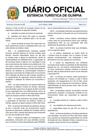 Município de Olímpia – Estado de São Paulo
Diário Oficial assinado digitalmente conforme MP nº 2.200-2, de 2001, garantindo autenticidade, validade jurídica e integridade.
DIÁRIO OFICIAL
	 ESTÂNCIA TURÍSTICA DE OLÍMPIA
Conforme Lei Municipal nº 4.254, de 14 de junho de 2017
										
www.olimpia.sp.gov.br | www.imprensaoficialmunicipal.com.br/olimpia
Quinta-feira, 22 de julho de 2021 Página 5 de 7
Ano V | Edição nº 1004A
observar o limite de 60% de ocupação máxima da sua
capacidade, adotando as seguintes medidas:
a)	 intensificar as ações de limpeza do ambiente;
b)	 esterilizar com álcool 70% todos os utensílios
metálicos ou de corte e aparelhos após o uso de cada
cliente;
c)	 manter recipiente de álcool 70% disponível e em
local devidamente visível no estabelecimento para uso
pelos clientes na entrada e saída.
XXII – os estabelecimentos bancários poderão
funcionar, devendo observar as normas contidas neste
Decreto, devendo disponibilizar álcool em gel para
os clientes antes e depois do atendimento, sendo de
responsabilidade do estabelecimento a organização de
fila nas áreas interna e externa, com marcações no solo
para a permanência dos clientes a uma distância de 1,5m
(um metro e meio) entre um e outro ou com funcionário
dedicado exclusivamente para o controle dessa distância,
devendo ser adotadas as recomendações inerentes à
segurança e prevenção de contágio entre os funcionários
como utilização de álcool em gel e demais utensílios e/
ou equipamentos de segurança, devendo também ser
obrigatória a utilização de máscara por funcionários e
clientes;
XXIII – as aulas presenciais nas escolas públicas do
Município da Estância Turística de Olímpia, retomarão
suas atividades a partir de 2 de agosto de 2021 com 50%
de sua capacidade total, com distanciamento mínimo de
1 metro entre alunos, devendo ser observadas todas as
regras de assepsia contidas no Plano São Paulo;
XXIV – as aulas presenciais nas escolas estaduais
e particulares do Município da Estância Turística de
Olímpia, seguirão as regras contidas no Plano São Paulo;
XXV – os serviços de transporte por aplicativo, serviços
de táxi e moto-táxi, terão seu funcionamento regular,
devendo ser observado a restrição de circulação entre as
23hs até as 05hs, exceção feita apenas para transportes
em caso de emergência de saúde;
XXVI – o transporte coletivo de Passageiros e suas
gratuidades, continuarão com suas atividades normais,
com os horários e linhas disponibilizados pela PRODEM,
que se responsabilizará por toda a divulgação;
XXVII – as atividades referentes aos estacionamentos
rotativos (Área Azul), continuarão com seu funcionamento
normal;
XXVIII – escritórios, clínicas médicas, odontológicas
e afins, terão seu funcionamento interno sem restrição,
respeitando-se 60% de sua capacidade total para
atendimento de pacientes e clientes;
XXIX – os serviços funerários terão suas atividades,
com as seguintes regras:
a)	 os velórios obedecerão ao horário limite de
4 (quatro) horas de duração, com no máximo 10 (dez)
pessoas simultaneamente, com rotatividade e sem
permanência nos seus espaços de convivência;
b)	 o acesso às dependências dos cemitérios
municipais ficará restrita à quantidade de 300 (trezentas)
pessoas por vez, nos horários compreendidos das 8 às
16 horas, preservando assepsia constante no presente
Decreto, além do distanciamento social, uso de máscaras
e álcool gel 70%.
XXX – os serviços de cartórios, estão autorizados a
funcionar com limitação de 1 pessoa a cada 9 metros
quadrados, com espaçamento de 1,5m em filas, sendo
obrigatório o uso de máscara por funcionários e clientes,
disponibilização de álcool gel para todos, além de toda
assepsia necessária;
XXXI – as atividades culturais, convenções e eventos
(casamentos, batizados e formaturas), poderão ter seu
funcionamento desde que observadas as seguintes
regras:
a)	 ocupação máxima de 1 pessoa a cada 9 metros
quadrados;
b)	 uso obrigatório de máscaras para todos;
c)	 disponibilizar álcool em gel 70% em todas as
dependências.
XXXII – os Parques Aquáticos e Temáticos poderão ter
suas atividades, nos termos do Plano São Paulo, desde
que cumpridos os protocolos já apresentados ao Comitê
de Gestão de Crise e Ministério Público, devendo ter sua
ocupação máxima de 60% de sua totalidade;
 