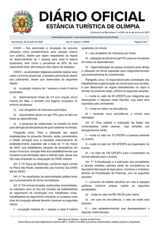 Município de Olímpia – Estado de São Paulo
Diário Oficial assinado digitalmente conforme MP nº 2.200-2, de 2001, garantindo autenticidade, validade jurídica e integridade.
DIÁRIO OFICIAL
	 ESTÂNCIA TURÍSTICA DE OLÍMPIA
Conforme Lei Municipal nº 4.254, de 14 de junho de 2017
										
www.olimpia.sp.gov.br | www.imprensaoficialmunicipal.com.br/olimpia
Quinta-feira, 22 de julho de 2021 Página 6 de 7
Ano V | Edição nº 1004A
XXXIII – fica autorizada a circulação de veículos
utilizados como entretenimento para passeio urbano
com público, desde que sejam respeitadas as regras
de distanciamento de 1 pessoa para cada 9 metros
quadrados, bem como o percentual de 60% de sua
capacidade total, sem prejuízo das regras de assepsia;
XXXIV – as atividades religiosas poderão realizar seus
cultos na forma presencial, e também permanecer aberto
aos praticantes, desde que observadas as seguintes
regras:
a)	 ocupação máxima de 1 pessoa a cada 9 metros
quadrados;
b)	 distanciamento linear de 1,5 (um vírgula cinco)
metros em filas, e também nos lugares ocupados no
entorno da pessoa;
c)	 uso obrigatório de máscaras para todos;
d)	 disponibilizar álcool em gel 70% para os fiéis em
todas as dependências;
e)	 a presença de colaborador na entrada do local
para aferição de temperatura de quem adentrar no templo.
Parágrafo único. Para a utilização das regras
estabelecidas no presente Decreto, serão considerados
o CNAE principal e/ou a atividade preponderante do
estabelecimento, expedido até a data de 17 de março
de 2020, que estabeleceu situação de emergência em
nosso município, exceção feita aos estabelecimentos que
iniciaram suas atividades após a referida data, desde que
não seja ampliação ou adequação de CNAE anterior.
Art. 3.º O Toque de Restrição, conforme regra contida
no Plano São Paulo, obedecerão aos horários das 23h00
até às 05h00.
Art. 4.º As repartições da administração pública terão
seu funcionamento de forma normalizada.
Art. 5.º Os imóveis locados, sublocados, emprestados,
ou utilizados para os fins de moradia de trabalhadores
do seguimento da construção civil, trabalhares rurais,
trabalhadores do seguimento industrial, ou qualquer outra
área de ocupação laboral deverão observar as seguintes
regras:
I – ocupação máxima de 1 pessoa a cada 9 metros
quadrados do imóvel;
II – uso obrigatório de máscaras por todos;
III – utilização de álcool em gel 70% para os moradores
em todas as dependências;
IV – disponibilização de espaço exclusivo para abrigo
e utilização de forma separada para integrante/morador
que eventualmente for contaminado.
Parágrafo único. O responsável pela contratação dos
trabalhadores e pela locação do imóvel para sua moradia,
e que descumprir as regras estabelecidas no caput e
alíneas do presente artigo, sofrerá as seguintes sanções:
I – multa no valor de 20 UFESP’s por integrante que
desrespeitar o disposto neste Decreto, cujo valor será
suportado pelo contratante;
II – multa em dobro na reincidência;
III – havendo nova reincidência, o imóvel será
interditado.
Art. 6.º Fica vedada a realização de festas não
contempladas neste decreto, cuja sanções aos
transgressores serão:
I – multa no valor de 10 UFESP’s a pessoa presente
no evento;
II – multa no valor de 100 UFESP’s ao organizador do
evento;
III – no valor de 100 UFESP’s para o proprietário do
imóvel utilizado para o evento.
Art. 7.º A fiscalização e a aplicação das penalidades
e demais medidas cabíveis serão de competência da
Secretaria Municipal de Agricultura, Comércio e Indústria,
através da Fiscalização de Posturas, com as seguintes
sanções:
I – consumo de bebida alcoólica em vias e espaços
públicos, inclusive praças, sujeito as seguintes
penalidades:
a)	 multa no valor de R$ 100,00 (cem reais);
b)	 em caso de reincidência, o valor da multa será
dobrado.
II – aos estabelecimentos que desrespeitarem o
disposto neste Decreto:
 
