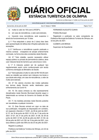 Município de Olímpia – Estado de São Paulo
Diário Oficial assinado digitalmente conforme MP nº 2.200-2, de 2001, garantindo autenticidade, validade jurídica e integridade.
DIÁRIO OFICIAL
	 ESTÂNCIA TURÍSTICA DE OLÍMPIA
Conforme Lei Municipal nº 4.254, de 14 de junho de 2017
										
www.olimpia.sp.gov.br | www.imprensaoficialmunicipal.com.br/olimpia
Quinta-feira, 22 de julho de 2021 Página 7 de 7
Ano V | Edição nº 1004A
a)	 multa no valor de 100 (cem) UFESP’s;
b)	 em caso de reincidência, o valor será dobrado;
c)	 havendo nova reincidência, será suspenso o
alvará de funcionamento por 15 dias.
§ 1.º Fica estipulado o prazo de 2 (dois) dias úteis
para apresentação de defesa das infrações aplicadas nas
autuações.
§ 2.º Verifica-se a reincidência quando praticada a
mesma conduta ensejadora de sanção anteriormente
cominada, na forma dos atos constantes deste Decreto.
Art. 8.º Todo cidadão, quando necessário utilizar
espaço público ou privado de permanência coletiva, deve
usar máscara facial de barreira que cubra boca e nariz.
§ 1.º A máscara poderá ser de qualquer tipo
regulamentado assim como confeccionada com tecido
conforme orientação do Ministério da Saúde.
§ 2.º Será aplicada a multa no valor de R$ 100,00 (cem
reais) ao cidadão que estiver sem máscara nos locais a
que alude este artigo, em caso de reincidência, o valor da
multa será dobrado.
Art. 9.º Os valores oriundos das multas aplicadas
nos termos deste Decreto serão destinados para
enfrentamento da Covid-19.
Art. 10. Os casos omissos ou não expressamente
disciplinados neste Decreto Municipal deverão seguir o
determinado as normas do Governo do Estado de São
Paulo.
Art. 11. As medidas previstas neste Decreto poderão
ser reavaliadas a qualquer momento.
Art. 12. Este Decreto entrará em vigor na data de
sua publicação, revogadas as disposições em contrário,
em especial o Decreto n.º 8.061, de 09 de abril de 2021,
8.117, de 16 de junho de 2021; 8.118, de 17 de junho de
2021; 8.121, de 21 de junho de 2021; 8.136, de 29 de
junho de 2021; 8.140, de 06 de julho de 2021; 8.144, de
08 de julho de 2021 e 8.150, de 15 de julho de 2021, com
seus efeitos a partir das 00hs do dia 23 de julho de 2021.
Registre e publique.
Prefeitura da Estância Turística de Olímpia, em 22 de
julho de 2021.
FERNANDO AUGUSTO CUNHA
Prefeito Municipal
Registrado e publicado no setor competente da
Prefeitura Municipal da Estância Turística de Olímpia, em
22 de julho de 2021.
CLÉBER LUIS BRAGA
Supervisor de Expediente
 