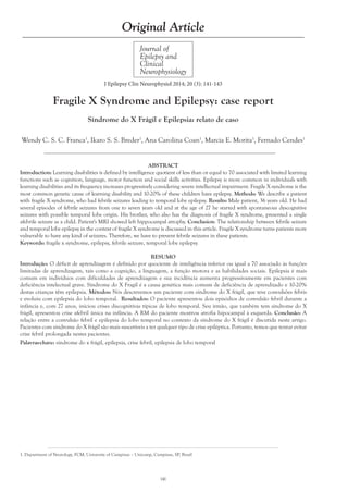 Wendy C. S. C. Franca1
, Ikaro S. S. Breder1
, Ana Carolina Coan1
, Marcia E. Morita1
, Fernado Cendes1
Journal of
Epilepsy and
Clinical
Neurophysiology
Original Article
J Epilepsy Clin Neurophysiol 2014; 20 (3): 141-143
Fragile X Syndrome and Epilepsy: case report
Síndrome do X Frágil e Epilepsia: relato de caso
1. Department of Neurology, FCM, University of Campinas – Unicamp, Campinas, SP, Brazil
ABSTRACT
Introduction: Learning disabilities is defined by intelligence quotient of less than or equal to 70 associated with limited learning
functions such as cognition, language, motor function and social skills activities. Epilepsy is more common in individuals with
learning disabilities and its frequency increases progressively considering severe intellectual impairment. Fragile X syndrome is the
most common genetic cause of learning disability and 10-20% of these children have epilepsy. Methods: We describe a patient
with fragile X syndrome, who had febrile seizures leading to temporal lobe epilepsy. Results: Male patient, 36 years old. He had
several episodes of febrile seizures from one to seven years old and at the age of 27 he started with spontaneous dyscognitive
seizures with possible temporal lobe origin. His brother, who also has the diagnosis of fragile X syndrome, presented a single
afebrile seizure as a child. Patient's MRI showed left hippocampal atrophy. Conclusion: The relationship between febrile seizure
and temporal lobe epilepsy in the context of fragile X syndrome is discussed in this article. Fragile X syndrome turns patients more
vulnerable to have any kind of seizures. Therefore, we have to prevent febrile seizures in these patients.
Keywords: fragile x syndrome, epilepsy, febrile seizure, temporal lobe epilepsy
RESUMO
Introdução: O déficit de aprendizagem é definido por quociente de inteligência inferior ou igual a 70 associado às funções
limitadas de aprendizagem, tais como a cognição, a linguagem, a função motora e as habilidades sociais. Epilepsia é mais
comum em indivíduos com dificuldades de aprendizagem e sua incidência aumenta progressivamente em pacientes com
deficiência intelectual grave. Síndrome do X Fragil é a causa genética mais comum de deficiência de aprendizado e 10-20%
destas crianças têm epilepsia. Métodos: Nós descrevemos um paciente com síndrome do X frágil, que teve convulsões febris
e evoluiu com epilepsia do lobo temporal. Resultados: O paciente apresentou dois episódios de convulsão febril durante a
infância e, com 27 anos, iniciou crises discognitivas típicas de lobo temporal. Seu irmão, que também tem síndrome do X
frágil, apresentou crise afebril única na infância. A RM do paciente mostrou atrofia hipocampal à esquerda. Conclusão: A
relação entre a convulsão febril e epilepsia do lobo temporal no contexto da síndrome do X frágil é discutida neste artigo.
Pacientes com síndrome do X frágil são mais suscetíveis a ter qualquer tipo de crise epiléptica. Portanto, temos que tentar evitar
crise febril prolongada nestes pacientes.
Palavras-chave: síndrome do x frágil, epilepsia, crise febril, epilepsia de lobo temporal
141
 
