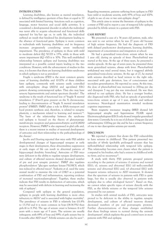 INTRODUCTION
Learning disabilities, also known as mental retardation,
is defined by intelligence quotient of less than or equal to 70
associated with limited learning functions such as cognition,
language, motor function and social skills activities. It is
considered a developmental disorder in which the individual
was never able to acquire educational and functional skills
expected for his/her age or, in early life, the individual
suffered an insult that hindered his development leading to
the absence of functional gains. Epilepsy is more common
in individuals with learning disabilities and its frequency
increases progressively considering severe intellectual
impairment. The prevalence of epilepsy in those with mild
to moderate deficit (IQ 50-70) is 15%, while in those with
severe impairment (IQ <50) it is 30%. This well established
relationship between epilepsy and learning disabilities was
interpreted as a possible central injury leading to the two
conditions. However, with the advancement of studies in this
area, it is known that there are learning disabilities syndromes
in which epilepsy is not as prevalent1
.
Fragile x syndrome (FXS) is the most common genetic
cause of learning disability and 10-20% of these children
have epilepsy, commonly with seizures easily controlled
with anti-epileptic drugs (AEDs) and age-related EEG
pattern showing centrotemporal spikes. They also may have
sensory hypersensitivity and autism spectrum disorder2
. The
syndrome is the result of functional loss of "fragile X mental
retardation 1" (Fmr1) gene present on the X chromosome,
leading to discontinuation of "fragile X mental retardation
protein" (FMRP). FMRP plays a role in RNA transport and
local protein synthesis and, therefore, is related to synaptic
plasticity, a mechanism related to learning and memory3,4
.
The basis of the relationship between the syndrome
and epilepsy is focused on the theory of glutamatergic
metabotropic receptors and gama-aminobutyric acid (GABA)
receptors. However, FMRP is also expressed in glial cells and,
there is a recent interest in studies of neuronal development
of astrocytes and their relationship to the pathophysiology of
the disease1
.
Jacobs and Doering reported that mice with FXS exhibit
developmental changes of hippocampal synapses at early
stages in their development, these abnormalities suppression
at early stages of life can result in abnormal patterns of
hippocampal dendritic branching5
. Astrocytes of FXS mice
were deficient in the ability to regulate synapse development,
and culture of affected neurons showed decreased number
of pre and post synaptic proteins1
. FMRP also regulates
phosphorylation "glycogen synthase kinase-3"(GSK3), which
was reduced in affected mices6
. Yuskaitis et al. used the same
animal model to examine the role of GSK3 as a potential
combination of FXS and inflammation, reporting evidence
of increased reactionalastrogliosis7
. Together, these studies
indicate that FXS results in dysfunction of astrocytes, which
may be associated with deficits in learning and increasing the
risk of epilepsy1
.
Compared with epilepsy in the general population,
epilepsy in people with learning disabilities is more often
refractory to AEDs8
and is associated with higher mortality9
.
The prevalence of seizures in FXS is relatively low (11.8%
to 13.1%) and it is more common in boys (14-14.5%) than
girls (6 to 8.3%). The age of seizure onset is between 4 to10
years with a mean age of 5 years. The seizures are usually
infrequent, with 69% of boys and 89% of girls seizure free in
6 months after AED start10
. Febrile seizures can also be seen11
.
Regarding treatment, patients suffering from epilepsy in FXS
have mild or moderate severity, with 85% of boys and 100%
of girls in use of one or two anti epileptic drugs10
.
This article aims to review the literature of epilepsy in the
context of FXS and to report a case of temporal lobe epilepsy
preceded by febrile seizure in a patient with FXS.
CASE REPORT
We presented a case of a 36 years old patient, male, who
was sent to our service when he was 27 years old because
of high seizure frequency. He had the diagnosis of FXS
with delayed psychomotor development, learning disability,
impairment of concentration and integration at school.
He had a generalized tonic-clonic seizure when he was
1 year old, during an episode of fever. Phenobarbital was
started at the time. At the age of three years, he presented a
similar episode. At the age of seven years, he presented three
more generalized seizures, always with fever. Phenobarbital
withdrawal was tried several times, but it triggered afebrile
generalized tonic-clonic seizures. At the age of 27, he started
with seizures described as head version to the right side,
associated with gaze deviation, loss of consciousness and
secondary generalization. He reported no auras. At this time,
the dose of phenobarbital was increased to 200mg per day
and diazepam 5 mg per day was introduced. He was then
referred to our epilepsy clinic. He has a younger brother,
also diagnosed with FXS, who had an episode of generalized
tonic-clonic seizure at age of 1 year, afebrile and without
recurrence. Neurological examination revealed moderate
cognitive impairment.
Brain magnetic resonance imaging (MRI) showed left
hippocampal atrophy and hyperintense FLAIR signal.
Electroencephalogram (EEG) only showed irregular generalized
slow waves. Currently, he is in use of clobazan 15mg per day and
carbamazepine 1200mg per day and he has a seizure frequency
of one to two dyscognitive seizures per month.
DISCUSSION
We reported a patient that shows the FXS vulnerability
to have seizures in childhood. This patient presented two
episodes of febrile (probably prolonged) seizures that has
well-established relationship with temporal lobe epilepsy.
This relationship becomes even clearer when the patient is
compared to his brother, who had a seizure in childhood with
no fever, and no recurrence10
.
A study with thirty FXS patients grouped patients
according to the pattern of seizures: i) seizures and normal
EEG; ii), seizures and abnormal EEG iii) well-controlled
seizures and abnormal EEG and, iv) abnormal EEG with
frequent seizures refractory to AED treatment. It showed
that the spectrum of seizures in patients with FXS is quite
large, but this is usually also observed in patients with
epilepsy due to other etiological factors12
. Based on that,
we cannot relate specific types of seizure directly with the
FXS, as the febrile seizures or the temporal lobe seizures
presented by our patient.
In studies with animal models of FXS, astrocytes were
proved to be deficient in the ability to regulate synaptic
development, and culture of affected neurons showed
decreased numbers of pre and post-synaptic proteins.
Further characterizations of these changes established
that these findings return to normal during the animals
development6
, which explains the good control seen in most
patients with FXS and epilepsy.
142
 
